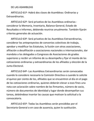 DE LAS ASAMBLEAS
    ARTICULO 61º- Habrá dos clases de Asambleas: Ordinarias y
Extraordinarias.
    ARTICULO 62º- Será privativo de las Asambleas ordinarias -
considerar la Memoria, Inventario, Balance General, Estado de
Resultados e Informes, debiendo reunirse anualmente. También fijarán
criterios generales de actuación.
     ARTICULO 63º- Será privativo de las Asambleas Extraordinarias,
considerar los anteproyectos de convenios colectivos de trabajo,
aprobar y modificar los Estatutos, la fusión con otras asociaciones,
afiliación o desafiliación a asociaciones nacionales o internacionales, dar
mandato a los delegados a Congresos de Asociaciones de grados
superiores y recibir un informe de su desempeño y fijar el monto de las
cotizaciones ordinarias y extraordinarias de los afiliados y elección de la
Junta Electoral.
    ARTICULO 64º- Las Asambleas Extraordinarias serán convocadas
cuando lo considere necesario la Comisión Directiva o cuando lo solicite
el quince por ciento de los, afiliados que se encuentren al día en el pago
de las cotizaciones ordinarias, quienes deberán elevar a esos fines una
nota con aclaración sobre nombre de los firmantes, número de socio,
número de documentos de identidad y lugar donde desempeñan sus
tareas, debiéndose insertar las causas que motivan la solicitud a la
convocatoria.
    ARTICULO 65º- Todas las Asambleas serán presididas por el
Secretario General o en caso de ausencia, quien lo sustitución.
 