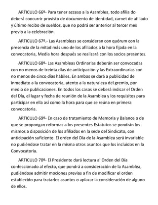 ARTICULO 66º- Para tener acceso a la Asamblea, todo afilia do
deberá concurrir provisto de documento de identidad, carnet de afiliado
y último recibo de sueldos, que no podrá ser anterior al tercer mes
previo a la celebración.
    ARTICULO 67º.- Las Asambleas se consideran con quórum con la
presencia de la mitad más uno de los afiliados a la hora fijada en la
convocatoria, Media hora después se realizará con los socios presentes.
    ARTICULO 68º- Las Asambleas Ordinarias deberán ser convocadas
con no menos de treinta días de anticipación y las Extraordinarias con
no menos de cinco días hábiles. En ambos se dará a publicidad de
inmediato a la convocatoria, atento a la naturaleza del gremio, por
medio de publicaciones. En todos los casos se deberá indicar el Orden
del Día, el lugar y fecha de reunión de la Asamblea y los requisitos para
participar en ella así como la hora para que se reúna en primera
convocatoria.
    ARTICULO 69º- En caso de tratamiento de Memoria y Balance o de
que se propongan reformas a los presentes Estatutos se pondrán los
mismos a disposición de los afiliados en la sede del Sindicato, con
anticipación suficiente. El orden del Día de la Asamblea será invariable
no pudiéndose tratar en la misma otros asuntos que los incluidos en la
Convocatoria.
    ARTICULO 70º- El Presidente dará lectura al Orden del Día
confeccionado al efecto, que pondrá a consideración de la Asamblea,
pudiéndose admitir mociones previas a fin de modificar el orden
establecido para tratarlos asuntos o aplazar la consideración de alguno
de ellos.
 