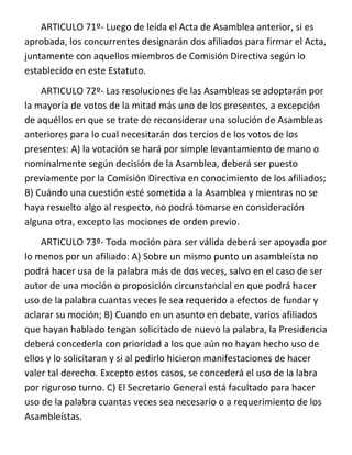 ARTICULO 71º- Luego de leída el Acta de Asamblea anterior, si es
aprobada, los concurrentes designarán dos afiliados para firmar el Acta,
juntamente con aquellos miembros de Comisión Directiva según lo
establecido en este Estatuto.
    ARTICULO 72º- Las resoluciones de las Asambleas se adoptarán por
la mayoría de votos de la mitad más uno de los presentes, a excepción
de aquéllos en que se trate de reconsiderar una solución de Asambleas
anteriores para lo cual necesitarán dos tercios de los votos de los
presentes: A) la votación se hará por simple levantamiento de mano o
nominalmente según decisión de la Asamblea, deberá ser puesto
previamente por la Comisión Directiva en conocimiento de los afiliados;
B) Cuándo una cuestión esté sometida a la Asamblea y mientras no se
haya resuelto algo al respecto, no podrá tomarse en consideración
alguna otra, excepto las mociones de orden previo.
    ARTICULO 73º- Toda moción para ser válida deberá ser apoyada por
lo menos por un afiliado: A) Sobre un mismo punto un asambleísta no
podrá hacer usa de la palabra más de dos veces, salvo en el caso de ser
autor de una moción o proposición circunstancial en que podrá hacer
uso de la palabra cuantas veces le sea requerido a efectos de fundar y
aclarar su moción; B) Cuando en un asunto en debate, varios afiliados
que hayan hablado tengan solicitado de nuevo la palabra, la Presidencia
deberá concederla con prioridad a los que aún no hayan hecho uso de
ellos y lo solicitaran y si al pedirlo hicieron manifestaciones de hacer
valer tal derecho. Excepto estos casos, se concederá el uso de la labra
por riguroso turno. C) El Secretario General está facultado para hacer
uso de la palabra cuantas veces sea necesario o a requerimiento de los
Asambleístas.
 