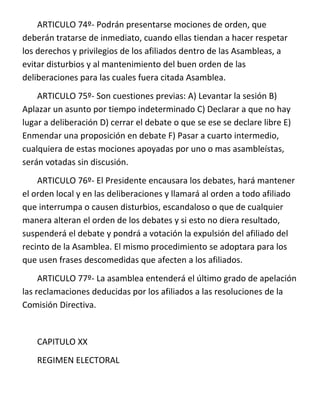 ARTICULO 74º- Podrán presentarse mociones de orden, que
deberán tratarse de inmediato, cuando ellas tiendan a hacer respetar
los derechos y privilegios de los afiliados dentro de las Asambleas, a
evitar disturbios y al mantenimiento del buen orden de las
deliberaciones para las cuales fuera citada Asamblea.
    ARTICULO 75º- Son cuestiones previas: A) Levantar la sesión B)
Aplazar un asunto por tiempo indeterminado C) Declarar a que no hay
lugar a deliberación D) cerrar el debate o que se ese se declare libre E)
Enmendar una proposición en debate F) Pasar a cuarto intermedio,
cualquiera de estas mociones apoyadas por uno o mas asambleístas,
serán votadas sin discusión.
    ARTICULO 76º- El Presidente encausara los debates, hará mantener
el orden local y en las deliberaciones y llamará al orden a todo afiliado
que interrumpa o causen disturbios, escandaloso o que de cualquier
manera alteran el orden de los debates y si esto no diera resultado,
suspenderá el debate y pondrá a votación la expulsión del afiliado del
recinto de la Asamblea. El mismo procedimiento se adoptara para los
que usen frases descomedidas que afecten a los afiliados.
     ARTICULO 77º- La asamblea entenderá el último grado de apelación
las reclamaciones deducidas por los afiliados a las resoluciones de la
Comisión Directiva.


    CAPITULO XX
    REGIMEN ELECTORAL
 