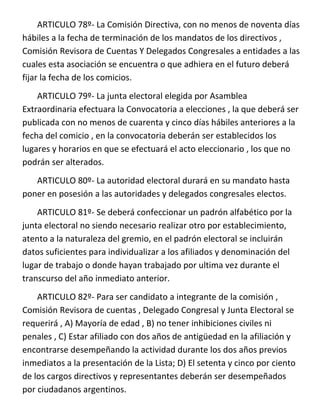 ARTICULO 78º- La Comisión Directiva, con no menos de noventa días
hábiles a la fecha de terminación de los mandatos de los directivos ,
Comisión Revisora de Cuentas Y Delegados Congresales a entidades a las
cuales esta asociación se encuentra o que adhiera en el futuro deberá
fijar la fecha de los comicios.
    ARTICULO 79º- La junta electoral elegida por Asamblea
Extraordinaria efectuara la Convocatoria a elecciones , la que deberá ser
publicada con no menos de cuarenta y cinco días hábiles anteriores a la
fecha del comicio , en la convocatoria deberán ser establecidos los
lugares y horarios en que se efectuará el acto eleccionario , los que no
podrán ser alterados.
   ARTICULO 80º- La autoridad electoral durará en su mandato hasta
poner en posesión a las autoridades y delegados congresales electos.
    ARTICULO 81º- Se deberá confeccionar un padrón alfabético por la
junta electoral no siendo necesario realizar otro por establecimiento,
atento a la naturaleza del gremio, en el padrón electoral se incluirán
datos suficientes para individualizar a los afiliados y denominación del
lugar de trabajo o donde hayan trabajado por ultima vez durante el
transcurso del año inmediato anterior.
    ARTICULO 82º- Para ser candidato a integrante de la comisión ,
Comisión Revisora de cuentas , Delegado Congresal y Junta Electoral se
requerirá , A) Mayoría de edad , B) no tener inhibiciones civiles ni
penales , C) Estar afiliado con dos años de antigüedad en la afiliación y
encontrarse desempeñando la actividad durante los dos años previos
inmediatos a la presentación de la Lista; D) El setenta y cinco por ciento
de los cargos directivos y representantes deberán ser desempeñados
por ciudadanos argentinos.
 