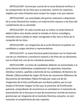 ARTICULO 83º- Correrá por cuenta de la Junta Electoral verificar si
los componentes de las listas que se postulan, reúnen los requisitos
exigidos por estos Estatutos para ocupar los cargos a los que aspiran.
    ARTICULO 84º- Las autoridades del gremio colocarán a disposición
de la Junta Electoral los medios y el material ésta requiera a los fines del
cumplimiento de su cometido.
    ARTICULO 85º- En cada reunión que se realice, la Junta Electoral
deberá labrar acta donde conste lo tratado en forma cronológica,
teniendo como cuidado en dejar consignado el día, hora y fecha de la
recepción de las listas.
   ARTICULO 86º- Los integrantes de la Junta Electoral no podrán ser
candidatos a cargos electivos o representativos.
   ARTICULO 87º- La Junta Electoral podrá funcionar con la mitad más
uno de sus miembros y constituirá mayoría a los fines de sus decisiones
con la mitad más uno de los miembros presentes
     ARTICULO 88º- Las listas de candidatos deberán ser presentadas a la
Junta Electoral debiéndose cumplimentar los siguientes requisitos.
A)Indicar nombre, apellido y domicilio de los candidatos; B) Número de
afiliado; C)Nacionalidad de origen D) Fecha de nacimiento E)Número de
Documento de identidad; F)Nota firmada por cada uno de los
integrantes de la lista certificada por escribano publico, por la cual
Acepta el firmante integrar la lista que se presenta; G) Certificacíón
patronal, comprobante de encontrarse en actividad en el momento de
presentación de la lista para el caso de encontrarse munido de licencia
gremial por ser integrante de la Comisión Directiva actuante, no será
menester el cumplimiento de este requisito.
 