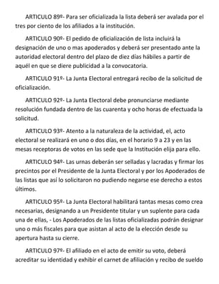ARTICULO 89º- Para ser oficializada la lista deberá ser avalada por el
tres por ciento de los afiliados a la institución.
    ARTICULO 90º- El pedido de oficialización de lista incluirá la
designación de uno o mas apoderados y deberá ser presentado ante la
autoridad electoral dentro del plazo de diez días hábiles a partir de
aquél en que se diere publicidad a la convocatoria.
    ARTICULO 91º- La Junta Electoral entregará recibo de la solicitud de
oficialización.
    ARTICULO 92º- La Junta Electoral debe pronunciarse mediante
resolución fundada dentro de las cuarenta y ocho horas de efectuada la
solicitud.
    ARTICULO 93º- Atento a la naturaleza de la actividad, el, acto
electoral se realizará en uno o dos días, en el horario 9 a 23 y en las
mesas receptoras de votos en las sede que la Institución elija para ello.
     ARTICULO 94º- Las urnas deberán ser selladas y lacradas y firmar los
precintos por el Presidente de la Junta Electoral y por los Apoderados de
las listas que así lo solicitaron no pudiendo negarse ese derecho a estos
últimos.
   ARTICULO 95º- La Junta Electoral habilitará tantas mesas como crea
necesarias, designando a un Presidente titular y un suplente para cada
una de ellas, - Los Apoderados de las listas oficializadas podrán designar
uno o más fiscales para que asistan al acto de la elección desde su
apertura hasta su cierre.
    ARTICULO 97º- El afiliado en el acto de emitir su voto, deberá
acreditar su identidad y exhibir el carnet de afiliación y recibo de sueldo
 