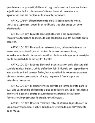que demuestre que está al día en el pago de las cotizaciones sindicales
adjudicación de los mismos se efectuara teniendo en cuenta la
agrupación que los hubiera utilizado anteriormente
     ARTICULO 99º- El nombramiento de las autoridades de mesa,
titulares y suplentes, deberá ser notificado tres días antes del acto
eleccionario
    ARTICULO 100º- La Junta Electoral otorgará a los apoderados,
fiscales y autoridades de mesa, de una credencial que los acredite en su
carácter.
    ARTICULO 101º- Finalizado el acto electoral, deberá efectuarse un
escrutinio provisional que se hará en la misma mesa electoral,
inmediatamente de clausurado aquél lacrándose acta que será suscripta
por la autoridad de la mesa y los fiscales
    ARTICULO 102º- La Junta Electoral a continuación de la clausura del
comicio realizará el escrutinio definitivo, labrándose la correspondiente
acta donde se hará constar fecha, hora, cantidad de votantes y cuantas
observaciones correspondan al acto, la que será firmada por los
miembros presentes.
     ARTICULO 103º- El elector emitirá su voto en forma secreta para lo
cual una vez reunido el requisito a que se refiere el art. 98 el Presidente
lo invitará a pasar al cuarto oscuro donde estarán las listas según
formularios impresos por la propia Junta Electoral.
    ARTICULO 104º- Una vez realizado esto, el afiliado depositará en la
urna el correspondiente sobre debidamente firmado por el Presidente
de la Mesa.
 