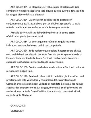 ARTICULO 105º- La elección se efectuará por el sistema de lista
completa y no podrá aceptarse lista alguna que no cubra la totalidad de
los cargos objeto del acto electoral
   ARTICULO 106º- Quienes sean candidatos no podrán ser
conjuntamente avalistas, y si una persona hubiera prestado su avala
más de una lista, estos avales se anularán recíprocamente.
    Articulo 107º- Las listas deberán imprimirse tal como están
oficializadas por la junta electoral.
    ARTICULO 108º- La boleta que no reúna los requisitos antes
indicados, será anulada y no podrá ser computada.
     ARTICULO 109º- Todo reclamo que debiera hacerse sobre el acto
electoral deberá ser elevado por nota firmada por el apoderado de la
lista afectada, debiendo la Junta Electoral resolverlo dentro de las
cuarenta y ocho horas de formulada la impugnación.
    ARTICULO 110º- Contra las decisiones de la Junta Electoral no habrá
recursos de ningún tipo.
    ARTICULO 111º- Realizado el escrutinio definitivo, la Junta Electoral
proclamara la lista vencedora y comunicará tal circunstancia a la
Comisión Directiva poniendo, vencido el mandato de ésta, a las nuevas
autoridades en posesión de sus cargos, momento en el que cesara en
sus funciones tanto la Comisión Directiva actuante con anterioridad,
como la Junta Electoral.


   CAPITULO XXI
   DISOLUCIÓN
 