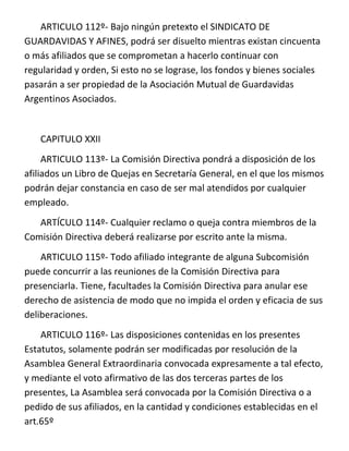 ARTICULO 112º- Bajo ningún pretexto el SINDICATO DE
GUARDAVIDAS Y AFINES, podrá ser disuelto mientras existan cincuenta
o más afiliados que se comprometan a hacerlo continuar con
regularidad y orden, Si esto no se lograse, los fondos y bienes sociales
pasarán a ser propiedad de la Asociación Mutual de Guardavidas
Argentinos Asociados.


   CAPITULO XXII
     ARTICULO 113º- La Comisión Directiva pondrá a disposición de los
afiliados un Libro de Quejas en Secretaría General, en el que los mismos
podrán dejar constancia en caso de ser mal atendidos por cualquier
empleado.
   ARTÍCULO 114º- Cualquier reclamo o queja contra miembros de la
Comisión Directiva deberá realizarse por escrito ante la misma.
    ARTICULO 115º- Todo afiliado integrante de alguna Subcomisión
puede concurrir a las reuniones de la Comisión Directiva para
presenciarla. Tiene, facultades la Comisión Directiva para anular ese
derecho de asistencia de modo que no impida el orden y eficacia de sus
deliberaciones.
    ARTICULO 116º- Las disposiciones contenidas en los presentes
Estatutos, solamente podrán ser modificadas por resolución de la
Asamblea General Extraordinaria convocada expresamente a tal efecto,
y mediante el voto afirmativo de las dos terceras partes de los
presentes, La Asamblea será convocada por la Comisión Directiva o a
pedido de sus afiliados, en la cantidad y condiciones establecidas en el
art.65º
 