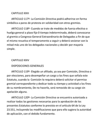CAPITULO XXIII
   ARTICULO 117º- La Comisión Directiva podrá adherirse en forma
simbólica a paros de protesta en solidaridad con otros gremios.
    ARTICULO 118º- Cuando se trate de medidas de fuerza efectiva o
huelga general a plazo fijo 0 tiempo indeterminado, deberá convocarse
al gremio a Congreso General Extraordinario de Delegados a fin de que
el mismo resuelva el temperamento a seguir y deberá sesionar con la
mitad más uno de los delegados nacionales y decidir por mayoría
simple.


   CAPITULO XXIV
   DISPOSICIONES GENERALES
    ARTICULO 119º- Elegido un afiliado, ya sea por Comisión, Directiva o
por elecciones, para desempeñar un cargo a los fines que señala este
Estatuto, cuando la Comisión lo requiera deberá solicitar el permiso
gremial correspondiente y dedicar todo su tiempo y actividad a los fines
de su nombramiento, De no hacerlo, será removido de su cargo sin
apelación alguna.
    ARTICULO 120º- La Comisión Directiva se encuentra autorizada a
realizar todas las gestiones necesarias para la aprobación de los
presentes Estatutos conforme lo previsto en el artículo 64 de la Ley
23.551, incluyendo las modificaciones que para ello sugiera la autoridad
de aplicación, con el debido fundamento.
 