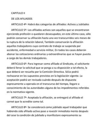 CAPITULO II
   DE LOS AFILIADOS
   ARTICULO 4º- Habrá dos categorías de afiliados: Activos y Jubilados
     ARTICULO 5º- Los afiliados activos son aquellos que se encontraron
ejerciendo profesión o quedaren desocupados; en este último caso, sólo
podrán conservar su afiliación hasta una vez transcurridos seis meses de
la ruptura de la relación laboral, También conservarán la afiliación
aquellos trabajadores cuyo contrato de trabajo se suspenda por
accidente, enfermedad o servicio militar, En todos los casos deberán
abonar las cotizaciones ordinarias y extraordinarias que se hayan puesto
a cargo de los demás trabajadores.
    ARTICULO 6º- Para ingresar como afiliado al Sindicato, el solicitante
deberá llenar la solicitud que se ponga a su disposición a tal efecto, la
que deberá ser resuelta por la Comisión Directiva. Só1o podrá
rechazarse en los supuestos previstos en la legislación vigente. La
aceptación podrá ser revisada cuándo después de dispuesta
expresamente u operada en el transcurso del tiempo, llegare a
conocimiento de las autoridades alguno de los impedimentos referidos
en la normativa vigente.
    ARTICULO 7º- Aceptada la afiliación, se entregará al afiliado el
carnet que lo acredite como tal.
    ARTICULO 8º- Se considerará como jubilado aquel trabajador que
habiendo sido afiliado activo pase a revestir inmediata mente después
del cese la condición de jubilado y manifestare expresamente su
 