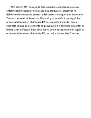 ARTICULO 121º- En caso de fallecimiento, ausencia, renuncia o
enfermedad o cualquier otra causa que produzca el alejamiento
definitivo del Secretario general y del Secretario Adjunto, el Secretario
Tesorero asumirá la Secretaria General, y en su defecto se seguirá el
orden establecido en el Artículo 45º del presente Estatuto, Para el
supuesto en que el alejamiento se provoque en el resto de los cargos el
reemplazo se efectuará por el Directivo que le suceda también según el
orden establecido en el Artículo 45º, incluidos los Vocales Titulares.
 