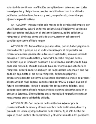 voluntad de continuar la afiliación, cumpliendo en este caso con todas
las exigencias y obligaciones propias del afiliado activo. Los afiliados
jubilados tendrán derecho a voz y voto, no pudiendo, sin embargo,
ejercer cargos directivos.
    ARTICULO 9º- Transcurridos seis meses de la pérdida del empleo por
un afiliado activo, cesará en forma automática afiliación v si volviera a
efectuar tareas incluidas en el presente Estatuto, podrá solicitar su
reingreso al Sindicato como afiliado activo, pero en tal caso será
considerado como afiliado nuevo.
    ARTICULO 10º- Todo afiliado que adeudare, por no haber pagado en
forma directa o porque no se le descontaran por el empleador las
cotizaciones correspondientes a tres mensualidades, será considerado
moroso en forma automática y no tendrá derecho ninguno de los,
beneficios que el Sindicato acordare a sus afiliados, dándosela de baja
cada seis meses. El afiliado dado de baja por moroso que solicitara el
reingreso, deberá ponerse al día en los Pagos desde la fecha en que fue
dado de baja hasta el día de su reingreso, debiendo pagar las
cotizaciones debidas en forma actualizada conforme al índice de precios
al consumidor nivel general suministrado por INDEC o aquél que en el
futuro lo reemplace, Previo a liquidar las cotizaciones debidas, será
considerado como afiliado nuevo a todos los fines contemplados en el
presente Estatuto. El reincidente en su morosidad no podía reingresar
nuevamente en su calidad de afiliado.
    ARTICULO 11º- Son deberes de los afiliados: A)Velar por la
conservación de la moral y el buen nombre de la institución, dentro y
fuera de los locales y dependencias de la misma; B) el sólo hecho del
ingreso como implica el conocimiento y el sometimiento a los presentes
 