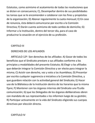 Estatutos, como asimismo el acatamiento de todas las resoluciones que
se dicten en consecuencia; C), Desempeñar dentro de sus posibilidades
las tareas que se le encomienden v colaborar con los fines y propósitos
de la organización; D) Abonar regularmente la cuota mensual; E) En caso
de renuncia, ésta deberá comunicarse por escrito a la Comisión
Directiva; F) Darán cuenta asimismo de todo cambio de domicilio; G)
Informar a la Institución, dentro del tercer día, para el caso de
producirse la cesación en el ejercicio de su profesión.


   CAPITILO III
   DERECHOS DE LOS AFILIADOS
     ARTICULO 12º- Son derechos de los afiliados: A) Gozar de todos los
beneficios que el Sindicato prestare a sus afiliados conforme a los
principios y modalidades del presente Estatuto; B) Elegir a los afiliados
que deberán integrar la Comisión Directiva y ser electo para integrar la
misma; C) Asistir con derecho, voz y voto a las Asambleas; D) Presentar
por escrito cualquier sugerencia o iniciativa a la Comisión Directiva, y
que guardare relación con la actividad general del Sindicato; E) Hacer
uso de la Biblioteca de la Institución dentro de los horarios que la misma
fijare; F) Mantener con los órganos internos del Sindicato una f1uída
comunicación; G) que los Delegados de los órganos deliberativos obren
con mandato de sus representados v les informen luego de su gestión;
R) Participar activamente en la vida del Sindicato eligiendo sus cuerpos
directivos por elección directa.


   CAPITULO IV
 