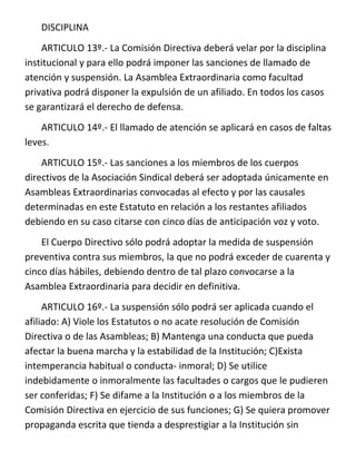 DISCIPLINA
    ARTICULO 13º.- La Comisión Directiva deberá velar por la disciplina
institucional y para ello podrá imponer las sanciones de llamado de
atención y suspensión. La Asamblea Extraordinaria como facultad
privativa podrá disponer la expulsión de un afiliado. En todos los casos
se garantizará el derecho de defensa.
    ARTICULO 14º.- El llamado de atención se aplicará en casos de faltas
leves.
    ARTICULO 15º.- Las sanciones a los miembros de los cuerpos
directivos de la Asociación Sindical deberá ser adoptada únicamente en
Asambleas Extraordinarias convocadas al efecto y por las causales
determinadas en este Estatuto en relación a los restantes afiliados
debiendo en su caso citarse con cinco días de anticipación voz y voto.
    El Cuerpo Directivo sólo podrá adoptar la medida de suspensión
preventiva contra sus miembros, la que no podrá exceder de cuarenta y
cinco días hábiles, debiendo dentro de tal plazo convocarse a la
Asamblea Extraordinaria para decidir en definitiva.
     ARTICULO 16º.- La suspensión sólo podrá ser aplicada cuando el
afiliado: A) Viole los Estatutos o no acate resolución de Comisión
Directiva o de las Asambleas; B) Mantenga una conducta que pueda
afectar la buena marcha y la estabilidad de la Institución; C)Exista
intemperancia habitual o conducta- inmoral; D) Se utilice
indebidamente o inmoralmente las facultades o cargos que le pudieren
ser conferidas; F) Se difame a la Institución o a los miembros de la
Comisión Directiva en ejercicio de sus funciones; G) Se quiera promover
propaganda escrita que tienda a desprestigiar a la Institución sin
 