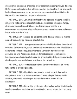 desafiliarse, se creen o pretenda crear organismos competitivos de ésta;
H) Se ejerza violencia verbal o física en actos electorales; I) No se guarde
la debida compostura en los lugares de uso común de los afiliados; J)
Haber sido sancionados con pena infamante.
    ARTICULO 17º.- La Comisión Directiva no aplicará ninguna sanción,
sin previa vista por dos días al afiliado, de los cargos en que se funda,
dentro de los cuales podrá hacer su descargo por escrito si lo
considerara necesario y. ofrecer la prueba que considere necesaria para
hacer valer sus derechos.
    ARTICUL0 18º.- En caso de aplicar la pena de suspensión, la misma
no podrá exceder de noventa días hábiles.
    ARTICULO 19º.- La suspensión no privara al afiliado de su derecho al
voto ni a ser candidato, salvo cuando se fundare en hallarse procesado o
haber sido condenado judicialmente la Comisión de un delito en
perjuicio de una Asociación Sindical de trabajadores si no hubiera
transcurrido un lapso igual al plazo de prescripción de la pena, contando
desde que la sanción hubiera terminado de cumplirla.
    ARTICULO 20º. - Todas las sanciones serán comunicadas en forma
fehaciente al afiliado penado.
    ARTICULO 21º. - El afiliado sancionado podrá recurrir la medida
disciplinaria ante la primera Asamblea convocada por la Asociación
Sindical, debiendo hacerlo por escrito dentro del tercer día de
notificado.
   ARTICULO 22º. - Recurrida en tiempo y forma la medida disciplinaria
tendrá derecho a participar en la sesión del cuerpo respectivo con voz y
voto.
 