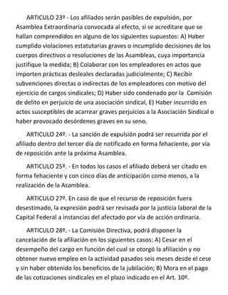 ARTICULO 23º - Los afiliados serán pasibles de expulsión, por
Asamblea Extraordinaria convocada al efecto, si se acreditare que se
hallan comprendidos en alguno de los siguientes supuestos: A) Haber
cumplido violaciones estatutarias graves o incumplido decisiones de los
cuerpos directivos o resoluciones de las Asambleas, cuya importancia
justifique la medida; B) Colaborar con los empleadores en actos que
importen prácticas desleales declaradas judicialmente; C) Recibir
subvenciones directas o indirectas de los empleadores con motivo del
ejercicio de cargos sindicales; D) Haber sido condenado por la Comisión
de delito en perjuicio de una asociación sindical, E) Haber incurrido en
actos susceptibles de acarrear graves perjuicios a la Asociación Sindical o
haber provocado desórdenes graves en su seno.
     ARTICULO 24º. - La sanción de expulsión podrá ser recurrida por el
afiliado dentro del tercer día de notificado en forma fehaciente, por vía
de reposición ante la próxima Asamblea.
    ARTICULO 25º. - En todos los casos el afiliado deberá ser citado en
forma fehaciente y con cinco días de anticipación como menos, a la
realización de la Asamblea.
   ARTICULO 27º. En caso de que el recurso de reposición fuera
desestimado, la expresión podrá ser revisada por la justicia laboral de la
Capital Federal a instancias del afectado por vía de acción ordinaria.
     ARTICULO 28º. - La Comisión Directiva, podrá disponer la
cancelación de la afiliación en los siguientes casos: A) Cesar en el
desempeño del cargo en función del cual se otorgó la afiliación y no
obtener nuevo empleo en la actividad pasados seis meses desde el cese
y sin haber obtenido los beneficios de la jubilación; B) Mora en el pago
de las cotizaciones sindicales en el plazo indicado en el Art. 10º.
 
