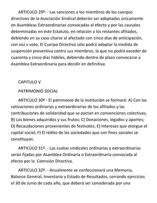 ARTICULO 29º. - Las sanciones a los miembros de los cuerpos
directivos de la Asociación Sindical deberán ser adoptadas únicamente
en Asambleas Extraordinarias convocadas al efecto y por las causales
determinadas en este Estatuto, en relación a los restantes afiliados,
debiendo en su caso citarse al afectado con cinco días de anticipación,
con voz v voto. El Cuerpo Directivo sólo podrá adoptar la medida de
suspensión preventiva contra sus miembros, la que no podrá exceder de
cuarenta y cinco días hábiles, debiendo dentro de plazo convocarse a
Asamblea Extraordinaria para decidir en definitiva.


   CAPITULO V
   PATRIMONIÓ SOCIAL
    ARTICULO 30º - El patrimonio de la institución se formará: A) Con las
cotizaciones ordinarias y extraordinarias de los afiliados y las
contribuciones de solidaridad que se pactan en convenciones colectivas;
B) Los bienes adquiridos y sus frutos; C) Donaciones, legados y aportes;
D) Recaudaciones provenientes de festivales; E) Intereses que otorgue el
capital social; F) El rédito de las sociedades que con fines sociales se
constituyan.
    ARTICULO 31º. - Las cuotas sindicales ordinarias y extraordinarias
serán fijadas por Asamblea Ordinaria o Extraordinaria convocada al
efecto por la Comisión Directiva.
    ARTICULO 32º. - Anualmente se confeccionará una Memoria,
Balance General, Inventario y Estado de Resultados, cerrando ejercicios
el 30 de Junio de cada año, que deberá ser considerada por una
 