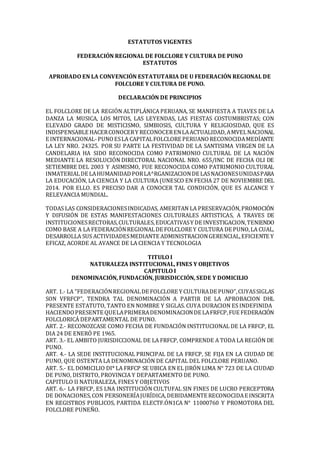 ESTATUTOS VIGENTES
FEDERACIÓN REGIONAL DE FOLCLORE Y CULTURA DE PUNO
ESTATUTOS
APROBADO EN LA CONVENCIÓN ESTATUTARIA DE U FEDERACIÓN REGIONAL DE
FOLCLORE Y CULTURA DE PUNO.
DECLARACIÓN DE PRINCIPIOS
EL FOLCLORE DE LA REGIÓN ALTIPLÁNICA PERUANA, SE MANIFIESTA A TIAVES DE LA
DANZA LA MUSICA, LOS MITOS, LAS LEYENDAS, LAS FIESTAS COSTUMBRISTAS; CON
ELEVADO GRADO DE MISTICISMO, SIMBIOSIS, CULTURA Y RELIGIOSIDAD, QUE ES
INDISPENSABLE HACERCONOCERY RECONOCERENLAACTUALIDAD,AMVELNACIONAL
E INTERNACIONAL-PUNOESLA CAPITALFOLCLORE PERUANORECONOCIDAMEDÍANTE
LA LEY NRO. 24325. POR SU PARTE LA FESTIVIDAD DE LA SANTISIMA VIRGEN DE LA
CANDELARIA HA SIDO RECONOCIDA COMO PATRIMONIO CULTURAL DE LA NACIÓN
MEDIANTE LA RESOLUCIÓN DIRECTORAL NACIONAL NRO. 655/INC DE FECHA OLI DE
SETIEMBRE DEL 2003 Y ASIMISMO, FUE RECONOCIDA COMO PATRIMONIO CULTURAL
INMATERIALDE LAHUMANIDADPORLA^RGANIZACIONDE LASNACIONESUNIDASPARA
LA EDUCACIÓN, LA CIENCIA Y LA CULTURA (UNESCO EN FECHA 27 DE NOVIEMBRE DEL
2014. POR ELLO. ES PRECISO DAR A CONOCER TAL CONDICIÓN, QUE ES ALCANCE Y
RELEVANCIA MUNDIAL.
TODAS LAS CONSIDERACIONESINDICADAS, AMERITAN LA PRESERVACIÓN,PROMOCIÓN
Y DIFUSIÓN DE ESTAS MANIFESTACIONES CULTURALES ARTISTICAS, A TRAVES DE
INSTITUCIONESRECTORAS,CULTURALES,EDUCATIVASY DE INVESTIGACION,TENIENDO
COMO BASE A LA FEDERACIÓNREGIONALDE FOLCLORE Y CULTURA DE PUNO,LA CUAL,
DESARROLLA SUS ACTIVIDADESMEDIANTE ADMINISTRACIONGERENCIAL,EFICIENTE Y
EFICAZ, ACORDE AL AVANCE DE LA CIENCIA Y TECNOLOGIA
TITULO I
NATURALEZA INSTITUCIONAL, FINES Y OBJETIVOS
CAPITULO I
DENOMINACIÓN, FUNDACIÓN, JURISDICCIÓN, SEDE Y DOMICILIO
ART. 1.- LA "FEDERACIÓNREGIONALDE FOLCLORE Y CULTURADE PUNO",CUYASSIGLAS
SON VFRFCP", TENDRA TAL DENOMINACIÓN A PARTIR DE LA APROBACION DHL
PRESENTE ESTATUTO, TANTO EN NOMBRE Y SIGLAS. CUYA DURACION ES INDEFINIDA
HACIENDOPRESENTE QUELAPRIMERADENOMINACIONDE LAFRFCP,FUE FEDERACIÓN
FOLCLORICÁ DEPARTAMENTAL DE PUNO.
ART. 2.- RECONOZCASE COMO FECHA DE FUNDACIÓN INSTITUCIONAL DE LA FRFCP, EL
DIA 24 DE ENERÓ PE 1965.
ART. 3.- EL AMBITO JURISDICCIONAL DE LA FRFCP, COMPRENDE A TODA LA REGIÓN DE
PUNO.
ART. 4.- LA SEDE INSTITUCIONAL PRINCIPAL DE LA FRFCP, SE FIJA EN LA CIUDAD DE
PUNO, QUE OSTENTA LA DENOMINACIÓN DE CAPITAL DEL FOLCLORE PERUANO.
ART. 5.- EL DOMICILIO DI* LA FRFCP SE UBICA EN EL JIRÓN LIMA N° 723 DE LA CIUDAD
DE PUNO, DISTRITO, PROVINCIA Y DEPARTAMENTO DE PUNO.
CAPITULO II NATURALEZA, FINES Y OBJETIVOS
ART. 6.- LA FRFCP, ES LNA INSTITUCIÓN CULTUFAL SIN FINES DE LUCRO PERCEPTORA
DE DONACIONES,CON PERSONERÍAJURÍDICA,DEBIDAMENTE RECONOCIDAE INSCRITA
EN REGISTROS PUBLICOS, PARTIDA ELECTF.ÓN1CA N° 11000760 Y PROMOTORA DEL
FOLCLDRE PUNEÑO.
 