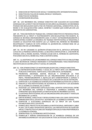 5. DIRECCION DE'PROYECCION SOCIAL Y COORDINACIÓN 1NTERINSTIFUCIONAL
6. DIRECTOR DELTALLER DE DANZA, MUSICA Y DISFRACES.
7. DIRECTOR DE ECONOMIA
8. COORDINADOR REGIONAL
ART. 48.- LOS MIEMBROS DEL CONSEJO DIRECTIVO SON ELEGIDOS EN ELECCIONES
GENERALESDE LAFRFCP PORUNPERIODODE DOSAÑOSCALENDARIOS.SUSMIEMBROS
PODRAN SER REELEGIDOS HASTA POR UN PERIODO ADICIONAL, CONSECUTIVO, EN EL
MISMO O EN CUALQUIER OTRO CARGO, SIEMPRE Y CUANDO QUE CUMPLAN CON LOS
REQUISITOS DE CANDIDATURA.
ART. 49.- TODA REUNIÓN DE TRABAJO DEL CONSEJO DIRECTIVO ES PRESIDIDA POR EL
PRESIDENTE DE LA FRFCP O VICEPRESIDENTE CON DELEGATURA POR ESCRITO. EL
CONSEJO SE REUNIRA ORDINARIAMENTE CADA 15 DÍAS Y EXTRAORDINARIAMENTE A
CONVOCATORIA CUANDO LA DINAMICA DE TRABAJO INSTITUCIONAL LO REQUIERA, O
CUANDO LO SOLICITEN POR ESCRITO LAS 1/3 PARTES DEL NÜMERO DE MIEMBROS
REGISTRADOS Y HABILES DE ESTE CONSEJO. EL QUORUM DEL CONSEJO SERÁ DE LA
MITAD MÁS UNO DE LOS MIEMBROS.
ART. 50.- DE NO LOGRARSE EL QUÓRUM ESTABLECIDO EN EL ARTICULO ANTERIOR,
LUEGO DE LA PRIMERA CONVOCATORIA. LA SEGUNDA CONVOCATORI A. A REUNIÓN DE
CONSEJO, CON LA MISMA AGENDA, TENDRÁ LUGAR CON EL NÚMERO DE ASISTENTES,
PUD1ENDO SER EN EL MISMO DIA, PERO A DISTINTA HORA.
ART. 51.- LA ASISTENCIA DE LOS MIEMBROS DEL CONSEJO DIRECTIVO ES OBLIGATORIA
A CADA REUNION DE CONSEJO ORDINARIO O EXTRAORDINARIO. TODA INASISTENCIA
INJUSTIFICADA ES ACUMULATIVA Y CAUSAL DE SANCIÓN.
ART. 52.- SON ATRIBUCIONES Y/O RESPONSABILIDADES DEL CONSEJO DIRECTIVO:
a) LA REPRESENTACIÓN FORMAL Y LEGAL DE LA FRFCP ANTE LOS ORGANISMOS
PUBLICOS O PRIVADOS, TANTO EN EL PAÍS COMO EN EL EXTRANJERO.
b) PROMOVER, ASESORAR, ASISTIR, REGULAR Y ESTIMULAR LA VIDA
INSTITUCIONAL Y ACTIVIDADES DE LAS ORGANIZACIONES AFILIADAS A LA
FRFCS, PRIORITARIAMENTE A AQUELLAS QUE CORRESPONDEN A DANZAS U
OTRAS MANIFESTACIONES CULTURALES DE LA REGIÓN EN VÍA DE EXTINCIÓN.
c) CONVOCAR A LAS ASAMBLEAS GENERALESDE MIEMBROSACTIVOS DE LA FRFCP.
d) DIRIGIR LA VIDA INSTITUCIONAL DE ACUERDO AL ESTATUTO Y LOS ACUERDOS
DE LA ASAMBLEA GENERAL DE LA FRFCP.
e) DESIGNAR LAS COMISIONES ESPECIALES PARA ASUNTOS ESPECIFICOS, ENTRE
LOS MIEMBROS DEL CONSEJO O PROPONER A ASAMBLEA GENERAL LAS
COMISIONES QUE REQUIERAN LA PARTICIPACION DE MIEMBROS ACTIVOS.
f) LA DEFENSA INSTITUCIONALDE LAS ORGANIZACIONESAFILIADAS Y TODOSLOS
MIEMBROS DE LA FRFCP.
g) EMITIR NORMAS, DIRECTIVAS Y RESOLUCIONES PARA LOS CASOS ESPECIFICOS,
ENMARCADOS EN EL ESTATUTO Y ACUERDOS DE LA ASAMBLEA GENERAL
h) CONVOCAR A ELECCIONES GENERALES DE LA FRFCP EN LOS PLAZOS
ESTABLECIDOS EN EL ESTATUTO.
i) FORMULAREl.PROYECTODE DESARROLLOINSTITUCIONALAMFDIANOY LARGO
PLAZO, LOS PLANES OPERATIVOS ANUALES, LOS PRESUPUESTOS DE EJERCICIO
ANUAL Y PROYECTOSOPLANESDE TRABAJOESPECIALESPARAPROPONERLOSA
LA ASAMBLEA GENERAL.
j) ADMINISTRAD. EL PATRIMONIO INSTITUCIONAL.
k) FORMULAR Y HIÑERA CONSIDERACIÓN DE LA ASAMBLEA GENERAL DE LOS
INFORMESECONÓMICOSY DE EJECUCIÓN DE TODA ACTIVIDAD INSTITUCIONAL
 