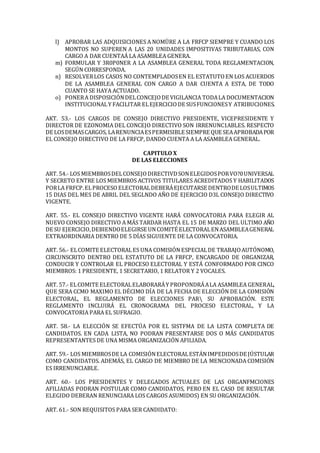 l) APROBAR LAS ADQUISICIONES A NOMÜRE A LA FRFCP SIEMPRE Y CUANDO LOS
MONTOS NO SUPEREN A LAS 20 UNIDADES IMPOSITIVAS TRIBUTARIAS, CON
CARGO A DAR CUENTAÁ LA ASAMBLEA GENERA.
m) FORMULAR Y 3R0P0NER A LA ASAMBLEA GENERAL TODA REGLAMENTACION,
SEGÚN CORRESPONDA.
n) RESOLVERLOS CASOS NO CONTEMPLADOSEN EL ESTATUTOEN LOS ACUERDOS
DE LA ASAMBLEA GENERAL CON CARGO A DAR CUENTA A ESTA, DE TODO
CUANTO SE HAYA ACTUADO.
o) PONERA DISPOSICIÓNDELCONCEJODE VIGILANCIA TODALA DOCUMENTACION
INSTITUCIONALY FACILITAR ELEJERCICIODE SUSFUNCIONESY ATRIBUCIONES.
AKT. 53.- LOS CARGOS DE CONSEJO DIRECTIVO PRESIDENTE, VICEPRESIDENTE Y
DIRECTOR DE EZONOMIA DEL CONCEJO DIRECTIVO SON IRRENUNC1ABLES. RESPECTO
DE LOSDEMASCARGOS, LARENUNCIAESPERMISIBLE SIEMPRE QUE SEAAPROBADAPOR
EL CONSEJO DIRECTIVO DE LA FRFCP, DANDO CUENTA A LA ASAMBLEA GENERAL.
CAPITULO X
DE LAS ELECCIONES
ART. 54.- LOS MIEMBROSDELCONSEJODIRECTIVDSONELEGIDOSPORVO?0UNIVERSAL
Y SECRETO ENTRE LOS MIEMBROS ACTIVOS TITULARES ACREDITADOS Y HABILITADOS
PORLA FRFCP.ELPROCESO ELECTORALDEBERÁEJECUTARSE DENTRODE LOSULTIMOS
15 DIAS DEL MES DE ABRIL DEL SEGLNDO AÑO DE EJERCICIO D3L CONSEJO DIRECTIVO
VIGENTE.
ART. 55.- EL CONSEJO DIRECTIVO VIGENTE HARÁ CONVOCATORIA PARA ELEGIR AL
NUEVO CONSEJO DIRECTIVO A MÁS TARDAR HASTA EL 15 DE MARZO DEL ULTIMO AÑO
DE SU EJERCICIO,DEBIENDOELEGIRSE UNCOMITÉ ELECTORALENASAMBLEAGENERAL
EXTRAORDINARIA DENTRO DE 5 DÍAS SIGUIENTE DE LA CONVOCATORIA.
ART. 56.- ELCOMITE ELECTORALES UNA COMISIÓN ESPECIALDE TRABAJOAUTÓNOMO,
CIRCUNSCRITO DENTRO DEL ESTATUTO DE LA FRFCP, ENCARGADO DE ORGANIZAR,
CONDUCIR Y CONTROLAR EL PROCESO ELECTORAL Y ESTÁ CONFORMADO POR CINCO
MIEMBROS: 1 PRESIDENTE, 1 SECRETARIO, 1 RELATOR Y 2 VOCALES.
ART. 57.- ELCOMITE ELECTORALELABORARÁY PROPONDRÁALA ASAMBLEA GENERAL,
QUE SERA CCMO MAXIMO EL DÉCIMO DÍA DE LA FECHA DE ELECCIÓN DE LA COMISIÓN
ELECTORAL, EL REGLAMENTO DE ELECCIONES PAR SU APROBACIÓN. ESTE
REGLAMENTO INCLUIRÁ EL CRONOGRAMA DEL PROCESO ELECTORAL, Y LA
CONVOCATORIA PARA EL SUFRAGIO.
ART. 58.- LA ELECCIÓN SE EFECTÚA POR EL SISTFMA DE LA LISTA COMPLETA DE
CANDIDATOS. EN CADA LISTA, NO PODRAN PRESENTARSE DOS O MÁS CANDIDATOS
REPRESENTANTES DE UNA MISMA ORGANIZACIÓN AFILIADA.
ART. 59.- LOS MIEMBROSDE LA COMISIÓNELECTORALESTÁNIMPEDIDOSDE JÚSTULAR
COMO CANDIDATOS. ADEMÁS, EL CARGO DE MIEMBRO DE LA MENCIONADA COMISIÓN
ES IRRENUNCIABLE.
ART. 60.- LOS PRESIDENTES Y DELEGADOS ACTUALES DE LAS ORGANFMCIONES
AFILIADAS PODRAN POSTULAR COMO CANDIDATOS, PERO EN EL CASO DE RESULTAR
ELEGIDO DEBERAN RENUNCIARA LOS CARGOS ASUMIDOS) EN SU ORGANIZACIÓN.
ART. 61.- SON REQUISITOS PARA SER CANDIDATO:
 