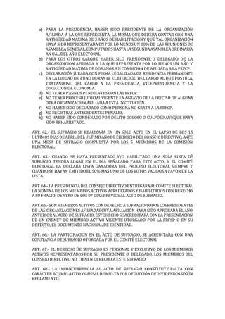 a) PARA LA PRESIDENCIA, HABER SIDO PRESIDENTE DE LA ORGANIZACIÓN
AFILIADA A LA QUE REPRESENTA, LA MISMA QUE DEBERA CONTAR CON UNA
ANTIGÜEDADMAXIMA DE 3 AÑOS DE HABILITACIONY QUE TAL ORGANIZACIÓN
HAYA SIDO REPRESENTADA EN POR LO MENOS UN 80% DE LAS REUNIONES DE
ASAMBLEA GENERAL,COMPUTADOSHASTALASEGUNDAASAMBLEAORDINARIA
AN UAL DEL AÑO ELECTORAL
b) PARA LOS OTROS CARGOS, HABER SILO PRESIDENTE O DELEGADO DE LA
ORGANIZACION AFILIADA A LA QUE REPRESENTA POR LO MENOS UN AÑO Y
ANTIGÜEDAD MAXIMA DE DOS ANOS, EN CONDICIÓN DE AFILIADA A LA FRFCP.
c) DECLARACIÓN JURADA CON FIRMA LEGALIZADA DE RESIDENCIA PERMANENTE
EN LA CIUDAD DE PUNO DURANTE EL EJERCICIO DEL CARGO AL QUE POSTULA,
TRATANDOSE DEL CARGO A LA PRESIDENCIA, V1CEPRES1DENC1A Y LA
DIRECCION DE ECONOMIA.
d) NO TENER PASIVOS PENDIENTES CON LA1 FRFCP.
e) NO TENERPROCESOJUDICIALVIGENTE ENAGRAVIO DE LA FRFCP O DE ALGUNA
OTRA ORGANIZACION AFILIADA A ESTA INSTITUCIÓN.
f) NO HABER SIDO DECLARADO COMO PERSONA NO GRATA A LA FRFCP.
g) NO REGISTRAS ANTECEDENTES PENALES.
h) NO HABER SIDO CONDENADO POR DELITO DOLOSO O CULPOSO AUNQUE HAYA
SIDO REHABILITADO.
ART. 62.- EL SUFRAGIO SE REALIZARA EN UN SOLO ACTO EN EL LAPSO DE LOS 15
ÚLTIMOSDIASDE ABRIL DELULTIMOAÑODE EJERCICIODELCONSEJCDIRECTIVO,ANTE
UNA MESA DE SUFRAGIO COMPUESTA POR LOS 5 MIEMBROS DE LA COMISIÓN
ELECTORAL.
ART. 63.- CUANDO SE HAYA PRESENTADO Y/O HABILITADO UNA SOLA LISTA DÉ
SUFRAGIO TENDRA LUGAR EN EL DÍA SEÑALADO PARA ESTE ACTO, Y EL COMITÉ
ELECTORAL LA DECLARA LISTA GANADORA DEL PROCESO ELECTORAL SIEMPRE Y
CUANDO SE HAYAN EMITIDOEL50% MAS UNO DE LOS VOTOS VALIDOSA FAVOR DE LA
LISTA.
ART.64.- LA PRESIDENCIADELCONSEJODIRECTIVOENTREGARAALCOMITE ELECTORAL
LA NOMINA DE LOS MIEMBROS ACTIVOS ACREDITADOS Y HABILITADOS CON DERECHO
A SU FRAGIO, DENTRO DE LOS 07 DIAS PREVIOS AL ACTO DE SUFRAGIO.
ART. 65.- SONMIEMBROSACTIVOS CONDERECHOA SUFRAGIOTODOSLOSFRESIDENTES
DE LAS ORGANIZACIONES AFILIADAS CUYA AFILIACIÓN HAYA SIDO APROBADA EL AÑO
ANTERIORALACTO DE SUFRAGIO.ESTE HECHOSE ACREDITARÁ CONLA PRESENTACIÓN
DE UN CARNET DE MIEMBRO ACTIVO VIGENTE OTORGADO POR LA FRFCP O EN SU
DEFECTO, EL DOCUMENTO NACIONAL DE IDENTIDAD.
ART. 66.- LA PARTICIPACION EN EL ACTO DE SUFRAGIO, SE ACREDITARA CON UNA
CONSTANCIA DE SUFFAGIO OTORGADA POR EL COMITÉ ELECTORAL
ART. 67.- EL DERECHO ÜE SUFRAGIO ES PERSONAL Y EXCLUSIVO DE LOS MIEMBROS
ACTIVOS REPRESENTADOS POR SU PRESIDENTE O DELEGADO, LOS MIEMBROS DEL
CONSEJO DIRECTIVO NO TIENEN DERECHO A ESTE SUFRAGIO.
ART. 68.- LA INCONCURRENC1A AL ACTO DE SUFRAGIO CONSTITUYE FALTA CON
CARÁCTER ACUMULATIVOY CAUSALDE MULTAPORDEDUCCIÓNDEDIVIDENDOSSEGÚN
REGLAMENTO.
 