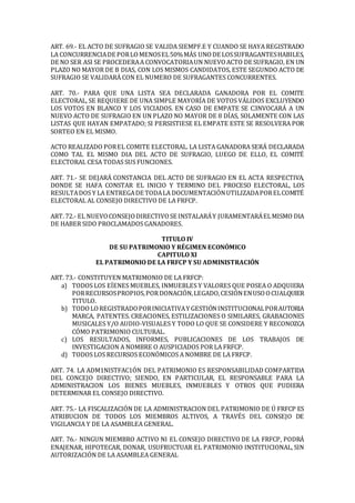 ART. 69.- EL ACTO DE SUFRAGIO SE VALIDA SIEMPF.E Y CUANDO SE HAYA REGISTRADO
LA CONCURRENCIADE PORLOMENOSEL50%MÁS UNODE LOSSUFRAGANTESHABILES,
DE NO SER ASI SE PROCEDERAA CONVOCATORIAUN NUEVOACTO DE SUFRAGIO, EN UN
PLAZO NO MAYOR DE B DIAS, CON LOS MISMOS CANDIDATOS, ESTE SEGUNDO ACTO DE
SUFRAGIO SE VALIDARÁ CON EL NUMERO DE SUFRAGANTES CONCURRENTES.
ART. 70.- PARA QUE UNA LISTA SEA DECLARADA GANADORA POR EL COMITE
ELECTORAL, SE REQUIERE DE UNA SIMPLE MAYORÍA DE VOTOS VÁLIDOS EXCLUYENDO
LOS VOTOS EN BLANCO Y LOS VICIADOS. EN CASO DE EMPATE SE C3NVOCARÁ A UN
NUEVO ACTO DE SUFRAGIO EN UN PLAZO NO MAYOR DE 8 DÍAS, SOLAMENTE CON LAS
LISTAS QUE HAYAN EMPATADO; SI PERSISTIESE EL EMPATE ESTE SE RESOLVERA POR
SORTEO EN EL MISMO.
ACTO REALIZADO POREL COMITE ELECTORAL. LA LISTA GANADORA SERÁ DECLARADA
COMO TAL EL MISMO DIA DEL ACTO DE SUFRAGIO, LUEGO DE ELLO, EL COMITÉ
ELECTORAL CESA TODAS SUS FUNCIONES.
ART. 71.- SE DEJARÁ CONSTANCIA DEL ACTO DE SUFRAGIO EN EL ACTA RESPECTIVA,
DONDE SE HAFA CONSTAR EL INICIO Y TERMINO DEL PROCESO ELECTORAL, LOS
RESULTADOS Y LA ENTREGADE TODALA DOCUMENTACIÓNUTILIZADAPORELCOMITÉ
ELECTORAL AL CONSEJO DIRECTIVO DE LA FRFCP.
ART. 72.- EL NUEVOCONSEJODIRECTIVOSE INSTALARÁY JURAMENTARÁELMISMO DIA
DE HABER SIDO PROCLAMADOS GANADORES.
TITULO IV
DE SU PATRIMONIO Y RÉGIMEN ECONÓMICO
CAPITULO XI
EL PATRIMONIO DE LA FRFCP Y SU ADMINISTRACIÓN
ART. 73.- CONSTITUYEN MATRIMONIO DE LA FRFCP:
a) TODOS LOS EÍENES MUEBLES, INMUEBLES Y VALORES QUE POSEA O ADQUIERA
PORRECURSOSPROPIOS,PORDONACIÓN,LEGADO,CESIÓNENUSOOCUALQUIER
TITULO.
b) TODOLOREGISTRADOPORINICIATIVAY GESTIÓNINSTITUCIONALPORAUTORIA
MARCA, PATENTES. CREACIONES, ESTILIZACIONES O SIMILARES, GRABACIONES
MUSICALES Y/O AUDIO-VISUALES Y TODO LO QUE SE CONSIDERE Y RECONOZCA
CÓMO PATRIMONIO CULTURAL.
c) LOS RESULTADOS, INFORMES, PUBLICACIONES DE LOS TRABAJOS DE
INVESTIGACION A NOMBRE O AUSPICIADOS POR LA FRFCP.
d) TODOS LOS RECURSOS ECONÓMICOS A NOMBRE DE LA FRFCP.
ART. 74. LA ADM1NISTFAC1ÓN DEL PATRIMONIO ES RESPONSABILIDAD COMPARTIDA
DEL CONCEJO DIRECTIVO; SIENDO, EN PARTICULAR, EL RESPONSABLE PARA LA
ADMINISTRACION LOS BIENES MUEBLES, INMUEBLES Y OTROS QUE PUDIERA
DETERMINAR EL CONSEJO DIRECTIVO.
ART. 75.- LA FISCALIZACIÓN DE LA ADMINISTRACION DEL PATRIMONIO DE Ú FRFCP ES
ATRIBUCION DE TODOS LOS MIEMBROS ALTIVOS, A TRAVÉS DEL CONSEJO DE
VIGILANCIA Y DE LA ASAMBLEA GENERAL.
ART. 76.- NINGUN MIEMBRO ACTIVO NI EL CONSEJO DIRECTIVO DE LA FRFCP, PODRÁ
ENAJENAR, HIPOTECAR, DONAR, USUFRUCTUAR EL PATRIMONIO INSTITUCIONAL, SIN
AUTORIZACIÓN DE LA ASAMBLEA GENERAL
 