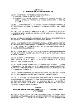 CAPÍTULO XII
RÉGIMEN ECONÓMICO Y SU ADMINISTRACION
ART. 77.- CONSTITUYEN -UENTES DE INGRESOS ECONÓMICOS:
a) LOS GENERADOS COMO INGRESOS PROPIOS.
b) LAS ASIGNACIONES, SUBVENCIONES, DONACIONES O LEGADOS POR PARTE DEL
ESTADC, ENTIDADES PRIVADAS NACIONALES, EXTRANJERAS O PERSONAS
NATURALES.
ART. 78.- LA ADMINISTRACIÓN DE LOS RECURSOS ECONÓMICOS ES RESPONSABILIDAD
DELCONSEJODIRECTIVO,SIENDOTITULARDE ESTAADMINISTRACIÓNELDIRECTORDE
ECONOMA.
ART. 79.- LA FISCALIZACIÓN DEL MANEJO ECONCMICO ES ATRIBUCION DE TODOS LOS
MIEMBROS ACTIVOS, A TRAVÉS DEL CONSEJO DIRECTIVO, COMITÉ DE VIGILANCIA Y LA
ASAMBLEA GENERAL.
ART. 80.- LOS RECURSOS ECONÓMICOSDE LA FRFCP SERÁN ADMINISTRADOS A TRAVES
DE UNA CUENTA CORRIENTE EN UNA INSTITUCIÓN FINANCIERA.
ART. 81.- SEGÚNEL PRONUNCIAMIENTODE LA ASAMBLEA GENERAL, TODOINFORME Y
BALANCE ECONÓMICO ESTÁ SUJETO A EXÁMENES Y/O AUDITORIAS CONTABLES, CON
LAS CALIFICACIONES Y RESPONSABILIDADES QUE SE PUEDAN ESTABLECER COMO
CONCLUSIONES DE TALES PROCESOS.
ART. 82.- A INICIATIVADELCONSEJODIRECTIVO PORACUERDODE ASAMBLEAGENERAL
PODRÁN CONVOCARSE A AUDITORIAS ORDINARIAS EN LA ADMINISTRACIÓN DELOS
RECURSOS ECONOMICOS.
ART. 83.- PARA LA ADMINISTRACION DE LOS RECURSOS ECONOMICOS, EL CONSEJO
DIRECT1VOUTILIZARA LOS LIBROS DE REGISTROS CONTABLES Y MATERIAL
DOCUMENTARIO CORRESPONDIENTE.
ART. 84.- LOS RECURSOSECONOMICOSDE LA FRFCP SON UTILIZADOSPARALA GESTIÓN
Y DESARROLLO INSTITUCIONAL, POR LO QUE NO PUEDEN OTORGARSE EN PRÉSTAMO
BAIÓNINGUNA CONDICION,NIDONARSIN AUTORIZACIÓNDE LAASAMBLEA GENERALA
PERSONA NATURAL O JURIDICA.
ART. 85.- ESTA PROHIBIDO TODA TRANSACCIÓN COMERCIAL Y FINANCIERA A NOMBRE
DE LA FRFCP CON FAMILIARES DE LOS MIEMBROS DEL CONSEJO DIRECTIVO.
ART. 86.- EL CONSEJO EÍRECTIVO PODRÁ PROPONER PARA SU APROBACIÓN EN
ASAMBLEA GENERAL PLANES, PROYECTOS, CONVENIOS, CONTRATOS DE GENERACIÓN
DE RECURSOS ECONOMICOS PARA EL BENEFICIO DE LA INSTITUCIÓN Y
ORGANIZACIONESAFILIADAS, SIEMPRE Y CUANDO NO CONTRAVENGANO DESVIRTUEN,
LOS PRINCIPIOS Y FINES INSTITUCIONALES.
TÍTULO V
DE LA FESTIVIDAD DE LA SANTÍSIMA VIRGEN DE LA CANDELARIA Y OTROS
CAPITULO XIII
ART. 87.- LA FESTIVIDAD DE LA SANTÍSIMA VIRGEN DE LA CANDELARIA, ES LA
EXPRESIÓNCULTURALDECLARADACOMO PATRIMONIOCULTURALINMATERIAL DE LA
HUMANIDAD POR LA UNESCO, EN NOVIEMBRE DEL 2014 SU PLANIFICACIÓN
 