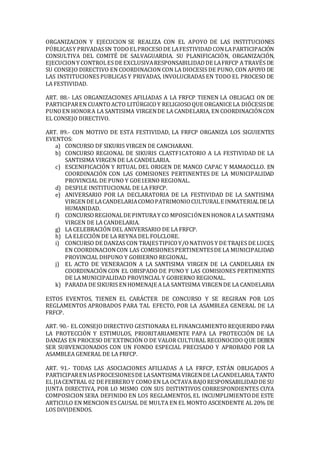 ORGANIZACION Y EJECUCION SE REALIZA CON EL APOYO DE LAS INSTITUCIONES
PÚBLICASY PRIVADASSN TODOELPROCESODE LAFESTIVIDADCONLAPARTICIPACIÓN
CONSULTIVA DEL COMITÉ DE SALVAGUARDIA. SU PLANIFICACIÓN, ORGANIZACIÓN,
EJECUCIONY CONTROLES DE EXCLUSIVARESPONSABILIDADDE LAFRFCP A TRAVÉS DE
SU CONSEJO DIRECTIVO EN COORDINACION CON LA DIOCESIS DE PUNO, CON AFOYO DE
LAS INSTITUCIONES PUBLICAS Y PRIVADAS, INVOLUCRADAS EN TODO EL PROCESO DE
LA FESTIVIDAD.
ART. 88.- LAS ORGANIZACIONES AFILIADAS A LA FRFCP TIENEN LA OBLIGACI ON DE
PARTICIPAREN CUANTOACTO LITÚRGICOY RELIGIOSOQUE ORGANICE LA DIÓCESISDE
PUNOEN HONORA LA SANTISIMA VIRGENDE LA CANDELARIA, EN COORDINACIÓNCON
EL CONSEJO DIRECTIVO.
ART. 89.- CON MOTIVO DE ESTA FESTIVIDAD, LA FRFCP ORGANIZA LOS SIGUIENTES
EVENTOS:
a) CONCURSO DF SIKURIS VIRGEN DE CANCHARANI.
b) CONCURSO REGIONAL DE SIKURIS CLASTF1CATORIO A LA FESTIVIDAD DE LA
SANTISIMA VIRGEN DE LA CANDELARIA.
c) ESCENIFICACIÓN Y RITUAL DEL ORIGEN DE MANCO CAPAC Y MAMAOCLLO. EN
COORDINACIÓN CON LAS COMISIONES PERTINENTES DE LA MUNICIPALIDAD
PROVINCIAL DE PUNO Y GOE1ERNO REGIONAL.
d) DESFILE INSTITUCIONAL DE LA FRFCP.
e) ANIVERSARIO POR LA DECLARATORIA DE LA FESTIVIDAD DE LA SANTISIMA
VIRGENDE LACANDELARIACOMOPATRIMONIOCULTURALE INMATERIALDE LA
HUMANIDAD.
f) CONCURSOREGIONALDE PINTURAY CO MPOSIC1ÓNENHONORA LA SANTISIMA
VIRGEN DE LA CANDELARIA.
g) LA CELEBRACIÓN DEL ANIVERSARIO DE LA FRFCP.
h) LA ELECCIÓN DE LA REYNA DEL FOLCLORE.
i) CONCURSO DE DANZAS CON TRAJESTIPICOY/ONATIVOS Y DE TRAJES DE LUCES,
EN COORDINACIONCON LAS COMISIONESPERTINENTESDE LA MUNICIPALIDAD
PROVINCIAL DHPUNO Y GOBIERNO REGIONAL.
j) EL ACTO DE VENERACION A LA SANTISIMA VIRGEN DE LA CANDELARIA EN
COORDINACIÓN CON EL OBISPADO DE PUNO Y LAS COMISIONES PERTINENTES
DE LA MUNICIPALIDAD PROVINCIAL Y GOBIERNO REGIONAL.
k) PARADA DE SIKURIS ENHOMENAJE A LA SANTISIMA VIRGENDE LA CANDELARIA
ESTOS EVENTOS, TIENEN EL CARÁCTER DE CONCURSO Y SE REGIRAN POR LOS
REGLAMENTOS APROBADOS PARA TAL EFECTO, POR LA ASAMBLEA GENERAL DE LA
FRFCP.
ART. 90.- EL CONSEJO DIRECTIVO GESTIONARA EL FINANCIAMIENTO REQUERIDO PARA
LA PROTECCIÓN Y ESTIMULOS, PRIORITARIAMENTE PAPA LA PROTECCIÓN DE LA
DANZAS EN PROCESO DE'EXTINCIÓN O DE VALOR CULTURAL RECONOCIDO QUE DEBEN
SER SUBVENCIONADOS CON UN FONDO ESPECIAL PRECISADO Y APROBADO POR LA
ASAMBLEA GENERAL DE LA FRFCP.
ART. 91.- TODAS LAS ASOCIACIONES AFILIADAS A LA FRFCP, ESTÁN OBLIGADOS A
PARTICIPARENIASPROCESIONESDE LASANTISIMA VIRGENDE LACANDELARIA,TANTO
EL JIACENTRAL 02 DE FEBREROY COMO EN LA OCTAVA BAJORESPONSABILIDADDE SU
JUNTA DIRECTIVA, POR LO MISMO CON SUS DISTINTIVOS CORRESPONDIENTES CUYA
COMPOSICION SERA DEFINIDO EN LOS REGLAMENTOS, EL INCUMPLIMIENTODE ESTE
ARTICULO EN MENCION ES CAUSAL DE MULTA EN EL MONTO ASCENDENTE AL 20% DE
LOS DIVIDENDOS.
 