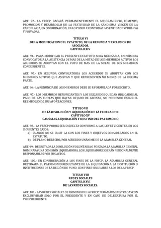ART. 92.- LA FRFCP, BACARÁ PERMANENTEMENTE EL MEJORAMIENTO, FOMENTO,
PROMOCION Y DESARROLLO DE LA FESTIVIDAD DE LA SANDISIMA VIRGEN DE LA
CANDELARIA,ENCOORDINACIÓN,ENLOPOSIBLE CONTODASLASENTIDADESPUBLICAS
Y PRIVADAS.
TITULO VI
DE LA MODIFICACION DEL ESTATUTO; DE LA RENUNCIA Y EXCLUSION DE
ASOCIADOS.
CAPITULO XIV
ART. 94.- PARA MODIFICAR EL PRESENTE ESTATUTO, SERA NECESARIA, EN PRIMERA
CONVOCATORIA LA ASISTENCIA DE MAS DE LA MITAD DE LOS MIEMBROS ACTIVOS LOS
ACUERDOS SE ADOPTAN CON EL VOTO DE MAS DE LA MITAD DE LOS MIEMBROS
CONCURRENTES.
ART. 95.- EN SEGUNDA CONVOCATORIA LOS ACUERDOS SE ADOPTAN CON LOS
MIEMBROS ACTIVOS QUE ASISTAN Y QUE REPRESENTEN NO MENCS DE LA DECIMA
PARTE.
ART. 96.- LA RENUNCIA DÉ LOS MIEMBROS DEBE SE R FORMULADA POR ESCRITO.
ART. 97.- LOS MIEMBROS RENUNCIANTES Y LOS EXCLUIDOS QUEDAN OBLIGADOS AL
PAGO DE LAS CUOTAS QUE HAYAN DEJADO DE ABONAR, NO PODIENDO EXIGIR EL
REEMBOLSO D£ SUS APORTACIONES.
TITULO VII
DE LA DISOLUCIÓN Y LIQUIDACIÓN DE LA FEDERACION
CAPITULO XV
CAUSALES, LIQUIDACIÓN Y DESTINO DEL PATRIMONIO
ART. 98.- LA FRFCP PODRÁ SER DISUELTA CONFORME A LAS LEYES VIGENTES, EN LOS
SIGUIENTES CASOS:
a) CUANDO NO SE CUMF LA CON LOS FINES Y OBJETVOS CONSIDERADOS EN EL
ESTATUTO.
b) DE PLENO DERECHO, POR ACUERDO UNÁNIME DE LA ASAMBLEA GENERAL
ART.99.- DECRETADALADISOLUCIÓNVOLUNTARIAOFORZADALAASAMBLEAGENERAL
NOMINARAUNACOMISIÓNLIQUIDADORA,LOSLIQUIDADORESSERÁNPERSONALMENTE
RESPONSABLES POR SUS ACTOS.
ART. 100.- EN CONSIDERACIÓN A LOS FINES DE LA FRFCP, LA ASAMBLEA GENERAL
DESTINARA EL PATRIMONIO RESULTANTE DE LA LIQUIDACIÓN A LA INSTITUCIÓN O
INSTITUCIONES DE LA REGIÓN DE PUNO, CON FINES SIMULARES A LOS DE LA FRFCP.
TITULO VIII
REDES SOCIALES
CAPITULO XVI
DE LAS REDES SOCIALES:
ART. 101.- LAS REDESSOCIALESDE DOMINIODE LAFRFCP,SERÁN ADMINISTRADASCON
EXCLUSIVIDAD SOLO POR EL PRESIDENTE Y EN CASO DE DELEGATURA POR EL
VICEPRESIDENTE.
 
