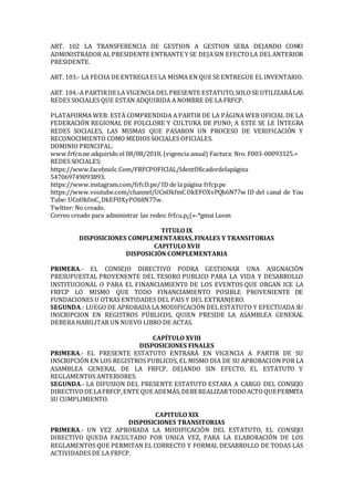ART. 102 LA TRANSFERENCIA DE GESTION A GESTION SERA DEJANDO COMO
ADMINISTRADOR AL PRESIDENTE ENTRANTE Y SE DEJASIN EFECTOLA DELANTERIOR
PRESIDENTE.
ART. 103.- LA FECHA DE ENTREGAES LA MISMA EN QUE SE ENTREGUE EL INVENTARIO.
ART. 104.-A PARTIRDE LA VIGENCIA DELPRESENTE ESTATUTO,SOLOSE UTILIZARÁLAS
REDES SOCIALES QUE ESTAN ADQUIRIDA A NOMBRE DE LA FRFCP.
PLATAFORMA WEB: ESTÁ COMPRENDIDA A PARTIR DE LA PÁGINA WEB OFICIAL DE LA
FEDERACIÓN REGIONAL DE FOLCLORE Y CULTURA DE PUNO; A ESTE SE LE ÍNTEGRA
REDES SOCIALES, LAS MISMAS QUE PASARON UN PROCESO DE VERIFICACIÓN Y
RECONOCIMIENTO COMO MEDIOS SOCIALES OFICIALES.
DOMINIO PRINCIPAL:
www.frfcn.ne adquirido el 08/08/2018, (vigencia anual) Factura: Nro. F003-00093325.=
REDES SOCIALES:
https://www.facebnolc.Com/FRFCPOFIClAL/IdentOficadordelapágina
547069749093893.
https://www.instagram.com/frfcD.pe/ ID de la página frfcp.pe
https://www.voutube.com/channel/UCnOkfmC OkEFOXvPQh6N77w ID del canal de You
Tube: UCnOkfmC_DkEFOXyPOh8N77w.
Twltter: No creado.
Correo creado para administrar las redes: frfcu.p¿(»-*gmai Leom
TITULO IX
DISPOSICIONES COMPLEMENTARIAS, FINALES Y TRANSITORIAS
CAPITULO XVII
DISPOSICIÓN COMPLEMENTARIA
PRIMERA.- EL CONSEJO DIRECTIVO PODRA GESTIONAR UNA ASIGNACIÓN
PRESUPUESTAL PROVENENTE DEL TESORO PUBLICO PARA LA VIDA Y DESARROLLO
INSTITUCIONAL O PARA EL FINANCIAMIENT0 DE LOS EVENTOS QUE ORGAN ICE LA
FRFCP LO MISMO QUE TODO FINANCIAMIENTO POSIBLE PROVENIENTE DE
FUNDACIONES U OTRAS ENTIDADES DEL PAIS Y DEL EXTRANJERO.
SEGUNDA.- LUEGO DE APROBADA LA MODIFICACIÓN DEL ESTATUTO Y EFECTUADA SU
INSCRIPCION EN REGISTROS PÚBLICOS, QUIEN PRESIDE LA ASAMBLEA GENERAL
DEBERA HABILITAR UN NUEVO LIBRO DE ACTAS.
CAPÍTULO XVIII
DISPOSICIONES FINALES
PRIMERA.- EL PRESENTE ESTATUTO ENTRARÁ EN VIGENCIA A PARTIR DE SU
INSCRIPCIÓN EN LOS REGISTROS PUBLICOS, EL MISMO DIA DE SU APROBACION POR LA
ASAMBLEA GENERAL DE LA FRFCP, DEJANDO SIN EFECTO, EL ESTATUTO Y
REGLAMENTOS ANTERIORES.
SEGUNDA.- LA DIFUSION DEL PRESENTE ESTATUTO ESTARA A CARGO DEL CONSEJO
DIRECTIVODE LAFRFCP,ENTE QUE ADEMÁS,DEBEREALIZARTODOACTOQUEPERMITA
SU CUMPLIMIENTO.
CAPITULO XIX
DISPOSICIONES TRANSITORIAS
PRIMERA.- UN VEZ APROBADA LA MODIFICACIÓN DEL ESTATUTO, EL CONSEJO
DIRECTIVO QUEDA FACULTADO POR UNICA VEZ, PARA LA ELABORACIÓN DE LOS
REGLAMENTOS QUE PERMITAN EL CORRECTO Y FORMAL DESARROLLO DE TODAS LAS
ACTIVIDADES DE LA FRFCP.
 
