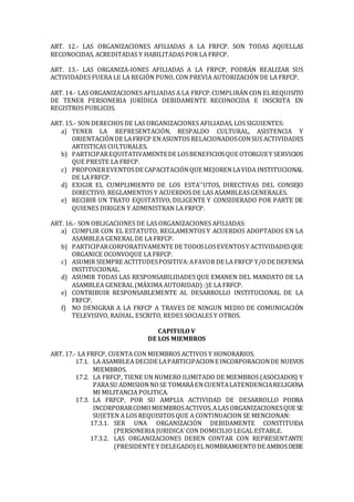 ART. 12.- LAS ORGANIZACIONES AFILIADAS A LA FRFCP. SON TODAS AQUELLAS
RECONOCIDAS, ACREDITADAS Y HABILITADAS POR LA FRFCP.
ART. 13.- LAS ORGANIZA-IONES AFILIADAS A LA FRPCP, PODRÁN REALIZAR SUS
ACTIVIDADES FUERA LE LA REGIÓN PUNO, CON PREVIA AUTORIZACIÓN DE LA FRFCP.
ART. 14.- LAS ORGANIZACIONES AFILIADAS A LA FRFCP.CUMPLIRÁN CON ELREQUISITO
DE TENER PERSONERIA JURÍDICA DEBIDAMENTE RECONOCIDA E INSCRITA EN
REGISTROS PUBLICOS.
ART. 15.- SON DERECHOS DE LAS ORGANIZACIONES AFILIADAS, LOS SIGUIENTES:
a) TENER LA REPRESENTACIÓN, RESPALDO CULTURAL, ASISTENCIA Y
ORIENTACIÓNDE LAFRFCP ENASUNTOS RELACIONADOSCONSUS ACTIVIDADES
ARTISTICAS CULTURALES.
b) PARTICIPAREQUITATIVAMENTEDE LOSBENEFICIOSQUE OTORGUEY SERVICIOS
QUE PRESTE LA FRFCP.
c) PROPONEREVENTOSDE CAPACITACIÓNQUE MEJORENLAVIDA INSTITUCIONAL
DE LA FRFCP.
d) EXIGIR EL CUMPLIMIENTO DE LOS ESTA''UTOS, DIRECTIVAS DEL CONSEJO
DIRECTIVO, REGLAMENTOS Y ACUERDOS DE LAS ASAMBLEAS GENERALES.
e) RECIBIR UN TRATO EQUITATIVO, DILIGENTE Y CONSIDERADO POR PARTE DE
QUIENES DIRIGEN Y ADMINISTRAN LA FRFCP.
ART. 16.- SON OBLIGACIONES DE LAS ORGANIZACIONES AFILIADAS:
a) CUMPLIR CON EL ESTATUTO, REGLAMENTOS Y ACUERDOS ADOPTADOS EN LA
ASAMBLEA GENERAL DE LA FRFCP.
b) PARTICIPARCORPORATIVAMENTE DE TODOSLOSEVENTOSY ACTIVIDADESQUE
ORGANICE OCONVOQUE LA FRFCP.
c) ASUMIR SIEMPRE ACTITUDESPOSITIVA:AFAVOR DE LA FRFCP Y/ODE DEFENSA
INSTITUCIONAL.
d) ASUMIR TODAS LAS RESPONSABILIDADES QUE EMANEN DEL MANDATO DE LA
ASAMBLEA GENERAL (MÁXIMA AUTORIDAD) :)E LA FRFCP.
e) CONTRIBUIR RESPONSABLEMENTE AL DESARROLLO INSTITUCIONAL DE LA
FRFCP.
f) NO DENIGRAR A LA FRFCP A TRAVES DE NINGUN MEDIO DE COMUNICACIÓN
TELEVISIVO, RADIAL. ESCRITO, REDES SOCIALES Y OTROS.
CAPITULO V
DE LOS MIEMBROS
ART. 17.- LA FRFCP, CUENTA CON MIEMBROS ACTIVOS Y HONORARIOS.
17.1. LA ASAMBLEA DECIDE LAPARTICIPACIONE INCORPORACIONDE NUEVOS
MIEMBROS.
17.2. LA FRFCP, TIENE UN NUMERO ILIMITADO DE MIEMBROS (ASOCIADOS) Y
PARASU ADMISIONNOSE TOMARÁENCUENTALATENDENCIARELIGIOSA
MI MILITANCIA POLITICA.
17.3. LA FRFCP, POR SU AMPLIA ACTIVIDAD DE DESARROLLO PODRA
INCORPORARCOMOMIEMBROSACTIVOS,ALAS ORGANIZACIONESQUE SE
SUJETEN A LOS REQUISITOS QUE A CONTINUACION SE MENCIONAN:
17.3.1. SER UNA ORGANIZACIÓN DEBIDAMENTE CONSTITUIDA
(PERSONERIA JURIDICA’ CON DOMICILIO LEGAL ESTABLE.
17.3.2. LAS ORGANIZACIONES DEBEN CONTAR CON REPRESENTANTE
(PRESIDENTE Y DELEGADO) EL NOMBRAMIENTODE AMBOSDEBE
 