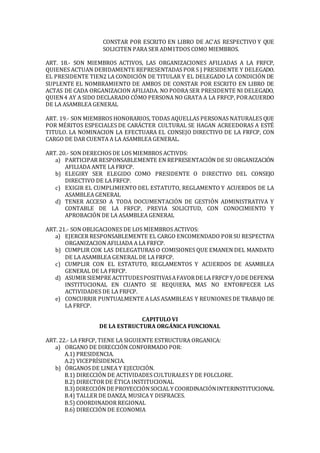 CONSTAR POR ESCRITO EN LIBRO DE AC'AS RESPECTIVO Y QUE
SOLICITEN PARA SER ADM1TDOS COMO MIEMBROS.
ART. 18.- SON MIEMBROS ACTIVOS, LAS ORGANIZACIONES AFILIADAS A LA FRFCP,
QUIENES ACTUAN DEBIDAMENTE REPRESENTADAS POR S J PRESIDENTE Y DELEGADO.
EL PRESIDENTE TIEN2 LA CONDICIÓN DE TITULAR Y EL DELEGADO LA CONDICIÓN DE
SUPLENTE EL NOMBRAMIENTO DE AMBOS DE CONSTAR POR ESCRITO EN LIBRO DE
ACTAS DE CADA ORGANIZACION AFILIADA. NO PODRA SER PRESIDENTE NI DELEGADO,
QUIEN4 AY A SIDO DECLARADO CÓMO PERSONA NO GRATA A LA FRFCP, PORACUERDO
DE LA ASAMBLEA GENERAL
ART. 19.- SON MIEMBROS HONORARIOS, TODAS AQUELLAS PERSONAS NATURALES QUE
POR MÉRITOS ESPECIALES DE CARÁCTER CULTURAL SE HAGAN ACREEDORAS A ESTÉ
TITULO. LA NOMINACION LA EFECTUARA EL CONSEJO DIRECTIVO DE LA FRFCP, CON
CARGO DE DAR CUENTA A LA ASAMBLEA GENERAL.
ART. 20.- SON DERECHOS DE LOS MIEMBROS ACTIVDS:
a) PARTICIPAR RESPONSABLEMENTE EN REPRESENTACIÓN DE SU ORGANIZACIÓN
AFILIADA ANTE LA FRFCP.
b) ELEGIRY SER ELEGIDO COMO PRESIDENTE O DIRECTIVO DEL CONSEJO
DIRECTIVO DE LA FRFCP.
c) EXIGIR EL CUMPLIMIENTO DEL ESTATUTO, REGLAMENTO Y ACUERDOS DE LA
ASAMBLEA GENERAL
d) TENER ACCESO A TODA DOCUMENTACIÓN DE GESTIÓN ADMINISTRATIVA Y
CONTABLE DE LA FRFCP, PREVIA SOLICITUD, CON CONOCIMIENTO Y
APROBACIÓN DE LA ASAMBLEA GENERAL
ART. 21.- SON OBLIGACIONES DE LOS MIEMBROS ACTIVOS:
a) EJERCER RESPONSABLEMENTE EL CARGO ENCOMENDADO POR SU RESPECTIVA
ORGANIZACION AFILIADA A LA FRFCP.
b) CUMPLIR COK LAS DELEGATURAS O COMISIONES QUE EMANEN DEL MANDATO
DE LA ASAMBLEA GENERAL DE LA FRFCP.
c) CUMPLIR CON EL ESTATUTO, REGLAMENTOS Y ACUERDOS DE ASAMBLEA
GENERAL DE LA FRFCP.
d) ASUMIR SIEMPRE ACTITUDESPOSITIVASAFAVORDE LA FRFCP Y/ODE DEFENSA
INSTITUCIONAL EN CUANTO SE REQUIERA, MAS NO ENTORPECER LAS
ACTIVIDADES DE LA FRFCP.
e) CONCURRIR PUNTUALMENTE A LAS ASAMBLEAS Y REUNIONES DE TRABAJO DE
LA FRFCP.
CAPITULO VI
DE LA ESTRUCTURA ORGÁNICA FUNCIONAL
ART. 22.- LA FRFCP, TIENE LA SIGUIENTE ESTRUCTURA ORGANICA:
a) ORGANO DE DIRECCIÓN CONFORMADO POR:
A.1) PRESIDENCIA.
A.2) VICEPRÍSIDENCIA.
b) ÓRGANOS DE LINEA Y EJECUCIÓN.
B.1) DIRECCIÓN DE ACTIVIDADES CULTURALES Y DE FOLCLORE.
B.2) DIRECTOR DE ÉTICA INSTITUCIONAL
B.3) DIRECCIÓNDE PROYECCIÓNSOCIALY COORDINACIÓNINTERINSTITUCIONAL
B.4) TALLER DE DANZA, MUSICA Y DISFRACES.
B.5) COORDINADOR REGIONAL
B.6) DIRECCIÓN DE ECONOMIA
 