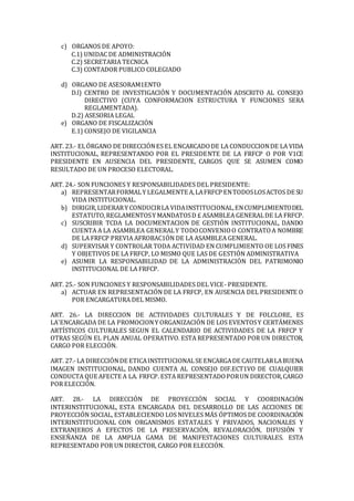 c) ORGANOS DE APOYO:
C.1) UNIDAC DE ADMINISTRACIÓN
C.2) SECRETARIA TECNICA
C.3) CONTADOR PUBLICO COLEGIADO
d) ORGANO DE ASESORAM1ENTO
D.l) CENTRO DE INVESTIGACIÓN Y DOCUMENTACIÓN ADSCRITO AL CONSEJO
DIRECTIVO (CUYA CONFORMACION ESTRUCTURA Y FUNCIONES SERA
REGLAMENTADA).
D.2) ASESORIA LEGAL
e) ORGANO DE FISCALIZACIÓN
E.1) CONSEJO DE VIGILANCIA
ART. 23.- ELÓRGANO DE DIRECCIÓNES EL ENCARCADODE LA CONDUCCIONDE LA VIDA
INSTITUCIONAL, REPRESENTANDO POR EL PRESIDENTE DE LA FRFCP O POR V1CE
PRESIDENTE EN AUSENCIA DEL PRESIDENTE, CARGOS QUE SE ASUMEN COMO
RESULTADO DE UN PROCESO ELECTORAL.
ART. 24.- SON FUNCIONES Y RESPONSABILIDADES DEL PRESIDENTE:
a) REPRESENTARFORMALY LEGALMENTE A,LAFRFCP ENTODOSLOSACTOS DE SU
VIDA INSTITUCIONAL.
b) DIRIGIR,LIDERARY CONDUCIRLA VIDAINSTITUCIONAL,ENCUMPLIMIENTODEL
ESTATUTO,REGLAMENTOSY MANDATOSD £ ASAMBLEA GENERALDE LA FRFCP.
c) SUSCRIBIR TCDA LA DOCUMENTACION DE GESTIÓN INSTITUCIONAL, DANDO
CUENTA A LA ASAMBLEA GENERALY TODOCONVENIOO CONTRATOA NOMBRE
DE LA FRFCP PREVIA AFROBAC1ÓN DE LA ASAMBLEA GENERAL.
d) SUPERVISAR Y CONTROLAR TODA ACTIVIDAD EN CUMPLIMIENTO OE LOS FINES
Y OBJETIVOS DE LA FRFCP, LO MISMO QUE LAS DE GESTIÓN ADMINISTRATIVA
e) ASUMIR LA RESPONSABILIDAD DE LA ADMINISTRACIÓN DEL PATRIMONIO
INSTITUCIONAL DE LA FRFCP.
ART. 25.- SON FUNCIONES Y RESPONSABILIDADES DEL VICE- PRESIDENTE.
a) ACTUAR EN REPRESENTACIÓN DE LA FRFCP, EN AUSENCIA DEL PRESIDENTE O
POR ENCARGATURA DEL MISMO.
ART. 26.- LA DIRECCION DE ACTIVIDADES CULTURALES Y DE FOLCLORE, ES
LA'ENCARGADA DE LA PROMOCIONY ORGANIZACIÓN DE LOS EVENTOSY CERTÁMENES
ARTÍSTICOS CULTURALES SEGUN EL CALENDARIO DE ACTIVIDADES DE LA FRFCP Y
OTRAS SEGÚN EL PLAN ANUAL OPERATIVO. ESTA REPRESENTADO POR UN DIRECTOR,
CARGO POR ELECCIÓN.
ART. 27.-LA DIRECCIÓNDE ETICAINSTITUCIONALSE ENCARGADE CAUTELARLABUENA
IMAGEN INSTITUCIONAL, DANDO CUENTA AL CONSEJO DIF.ECT1VO DE CUALQUIER
CONDUCTA QUE AFECTE A LA. FRFCP. ESTA REPRESENTADOPORUN DIRECTOR,CARGO
POR ELECCIÓN.
ART. 28.- LA DIRECCIÓN DE PROYECCIÓN SOCIAL Y COORDINACIÓN
INTERINSTITUCIONAL, ESTA ENCARGADA DEL DESARROLLO DE LAS ACCIONES DE
PROYECCIÓN SOCIAL, ESTABLECIENDO LOS NIVELES MÁS ÓPTIMOS DE COORDINACIÓN
INTERINSTITUCIONAL CON ORGANISMOS ESTATALES Y PRIVADOS, NACIONALES Y
EXTRANJEROS A EFECTOS DE LA PRESERVACIÓN, REVALORACIÓN, DIFUSIÓN Y
ENSEÑANZA DE LA AMPLIA GAMA DE MANIFESTACIONES CULTURALES. ESTA
REPRESENTADO POR UN DIRECTOR, CARGO POR ELECCIÓN.
 