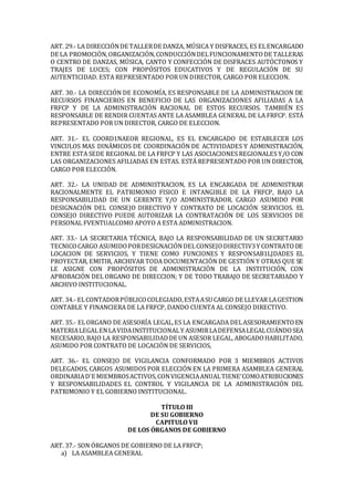 ART. 29.- LA DIRECCIÓNDE TALLERDE DANZA, MÚSICA Y DISFRACES, ES ELENCARGADO
DE LA PROMOCIÓN,ORGANIZACIÓN,CONDUCCIÓNDELFUNCIONAMENTODE TALLERAS
O CENTRO DE DANZAS, MÚSICA, CANTO Y CONFECCIÓN DE DISFRACES AUTÓCTONOS Y
TRAJES DE LUCES; CON PROPÓSITOS EDUCATIVOS Y DE REGULACIÓN DE SU
AUTENTICIDAD. ESTA REPRESENTADO POR UN DIRECTOR, CARGO POR ELECCION.
ART. 30.- LA DIRECCIÓN DE ECONOMÍA, ES RESPONSABLE DE LA ADMINISTRACION DE
RECURSOS FINANCIEROS EN BENEFICIO DE LAS ORGANIZACIONES AFILIADAS A LA
FRFCP Y DE LA ADMINISTRACIÓN RACIONAL DE ESTOS RECURSOS. TAMBIÉN ES
RESPONSABLE DE RENDIR CUENTAS ANTE LA ASAMBLEA GENERAL DE LA FRFCP. ESTÁ
REPRESENTADO POR UN DIRECTOR, CARGO DE ELECCION.
ART. 31.- EL COORD1NAEOR REGIONAL, ES EL ENCARGADO DE ESTABLECER LOS
VINCULOS MAS DINÁMICOS DE COORDINACIÓN DE ACTIVIDADES Y ADMINISTRACIÓN,
ENTRE ESTA SEDE REGIONAL DE LA FRFCP Y LAS ASOCIACIONES REGIONALES Y/O CON
LAS ORGANIZACIONES AFILIADAS EN ESTAS. ESTÁ REPRESENTADO POR UN DIRECTOR,
CARGO POR ELECCIÓN.
ART. 32.- LA UNIDAD DE ADMINISTRACION, ES LA ENCARGADA DE ADMINISTRAR
RACIONALMENTE EL PATRIMONIO FISICO E INTANGIBLE DE LA FRFCP, BAJO LA
RESPONSABILIDAD DE UN GERENTE Y/O ADMINISTRADOR. CARGO ASUMIDO POR
DESIGNACIÓN DEL CONSEJO DIRECTIVO Y CONTRATO DE LOCACIÓN SERVICIOS. EL
CONSEJO DIRECTIVO PUEDE AUTORIZAR LA CONTRATACIÓN DE LOS SERVICIOS DE
PERSONAL FVENTUALCOMO APOYO A ESTA ADMINISTRACION.
ART. 33.- LA SECRETARIA TÉCNICA, BAJO LA RESPONSABILIDAD DE UN SECRETARIO
TECNICOCARGO ASUMIDOPORDESIGNACIÓNDELCONSEJODIRECTIV3Y CONTRATODE
LOCACION DE SERVICIOS, Y TIENE COMO FUNCIONES Y RESPONSAB1LJDADES EL
PROYECTAR, EMITIR, ARCHIVAR TODA DOCUMENTACIÓN DE GESTIÓN Y OTRAS QUE SE
LE ASIGNE CON PROPÓSITOS DE ADMINISTRACIÓN DE LA INSTITUCIÓN, CON
APROBACIÓN DEL ORGANO DE DIRECCION; Y DE TODO TRABAJO DE SECRETARIADO Y
ARCHIVO INSTITUCIONAL.
ART. 34.- ELCONTADORPÚBLICOCOLEGIADO,ESTAASU CARGO DE LLEVAR LAGESTION
CONTABLE Y FINANCIERA DE LA FRFCP, DANDO CUENTA AL CONSEJO DIRECTIVO.
ART. 35.- ELORGANO DE ASESORÍA LEGAL,ES LA ENCARGADA DELASESORAMIENTOEN
MATERIALEGALENLAVIDAINSTITUCIONALY ASUMIRLADEFENSALEGALCUÁNDOSEA
NECESARIO,BAJO LA RESPONSABILIDADDE UN ASESOR LEGAL, ABOGADOHABILITADO,
ASUMIDO POR CONTRATO DE LOCACIÓN DE SERVICIOS,
ART. 36.- EL CONSEJO DE VIGILANCIA CONFORMADO POR 3 MIEMBROS ACTIVOS
DELEGADOS, CARGOS ASUMIDOS POR ELECCIÓN EN LA PRIMERA ASAMBLEA GENERAL
ORDINARIAD'E MIEMBROSACTIVOS,CONVIGENCIAANUALTIENE'COMOATRIBUCIONES
Y RESPONSABILIDADES EL CONTROL Y VIGILANCIA DE LA ADMINISTRACIÓN DEL
PATRIMONIO Y EL GOBIERNO INSTITUCIONAL.
TÍTULO III
DE SU GOBIERNO
CAPITULO VII
DE LOS ÓRGANOS DE GOBIERNO
ART. 37.- SON ÓRGANOS DE GOBIERNO DE LA FRFCP;
a) LA ASAMBLEA GENERAL
 