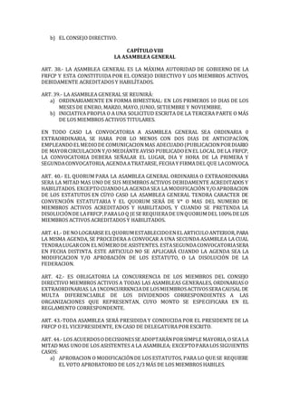 b) EL CONSEJO DIRECTIVO.
CAPÍTULO VIII
LA ASAMBLEA GENERAL
ART. 38.- LA ASAMBLEA GENERAL ES LA MÁXIMA AUTORIDAD DE GOBIERNO DE LA
FRFCP Y ESTA CONSTITUIDA POR EL CONSEJO DIRECTIVO Y LOS MIEMBROS ACTIVOS,
DEBIDAMENTE ACREDITADOS Y HABILÍTADOS.
ART. 39.- LA ASAMBLEA GENERAL SE REUNIRÁ:
a) ORDINARIAMENTE EN FORMA BIMESTRAL: EN LOS PRIMEROS 10 DIAS DE LOS
MESES DE ENERO, MARZO, MAYO, JUNIO, SETIEMBRE Y NOVIEMBRE.
b) INICIATIVA PROPIA O A UNA SOLICITUD ESCRITA DE LA TERCERA PARTE O MÁS
DE LOS MIEMBROS ACTIVOS TITULARES.
EN TODO CASO LA CONVOCATORIA A ASAMBLEA GENERAL SEA ORDINARIA 0
EXTRAORDINARIA, SE HARA POR LO MENOS CON DOS DIAS DE ANTICIPACÍON,
EMPLEANDOELMEDIODE COMUNICACIONMAS ADECUADO(PUBLICACIONPORDIARIO
DE MAYORCIRCULACION Y/O MEDIÁNTE AVISO PUBLICADOENEL LOCAL DE LA FRFCP,
LA CONVOCATORIA DEBERA SEÑALAR EL LUGAR, DIA Y HORA DE LA PRIMERA Y
SEGUNDACONVOCATORIA,AGENDAATRATARSE, FECHAY FIRMADELQUE LACONVOCA.
ART. 40.- EL QUORUM PARA LA ASAMBLEA GENERAL ORDINARIA O EXTRAORDINARIA
SERA LA MITAD MAS UNO DE SUS MIEMBROS ACTIVOS DEBIDAMENTE ACREDITADOS Y
HABILITADOS. EXCEPTOCUANDOLA AGENDA SEA LA MODIFICACIÓN Y/OAPROBACION
DE LOS ESTATUTOS EN CÜYO CASO LA ASAMBLEA GENERAL TENDRA CARACTER DE
CONVENCIÓN ESTATUTARIA Y EL QUORUM SERÁ DE V* O MAS DEL NUMERO DE
MIEMBROS ACTIVOS ACREDITADOS Y HABILITADOS, Y CUANDO SE PRETENDA LA
DISOLUCIÓNDE LAFRFCP,PARALOQ JE SE REQUIERADE UNQUORUMDEL100%DE LOS
MIEMBROS ACTIVOS ACREDITADOS Y HABILITADOS.
ART.41.- DE NOLOGRARSE ELQUORUMESTABLECIDOENELARTICULOANTERIOR,PARA
LA MISMA AGENDA, SE PROCEDERA A CONVOCAR A UNA SECUNDA ASAMBLEA LA CUAL
TENDRALUGARCON ELNÚMERODE ASISTENTES. ESTASEGUNDACONVOCATORIASERA
EN FECHA DISTINTA. ESTE ARTICULO NO SE APLICARÁ CUANDO LA AGENDA SEA LA
MODIFICACION Y/O APROBACIÓN DE LOS ESTATUTO, O LA DISOLUCIÓN DE LA
FEDERACION.
ART. 42.- ES OBLIGATORIA LA CONCURRENCIA DE LOS MIEMBROS DEL CONSEJO
DIRECTIVO MIEMBROS ACTIVOS A TODAS LAS ASAMBLEAS GENERALES, ORDINARIAS O
EXTRAORDINARIAS.LA1NCONCURRKNCIADE LOSMIEMBROSACTIVOSSERACAUSAL DE
MULTA DIFERENC1ABLE DE LOS DIVIDENDOS CORRESPONDIENTES A LAS
ORGANIZACIONES QUE REPRESENTAN, CUYO MONTO SE ESPECIFICARA EN EL
REGLAMENTO CORRESPONDENTE.
ART. 43.-TODA ASAMBLEA SERÁ PRESIDIDA Y CONDUCIDA POR EL PRESIDENTE DE LA
FRFCP O EL VICEPRESIDENTE, EN CASO DE DELEGATURA POR ESCRITO.
ART. 44.- LOS ACUERDOSODECISIONESSE ADOPTARÁNPORSIMPLE MAYORIA,OSEA LA
MITAD MAS UNODE LOS ASISTENTES A LA ASAMBLEA; EXCEPTOPARALOS SIGUIENTES
CASOS:
a) APROBACION O MODIFICACIÓNDE LOS ESTATUTOS, PARA LO QUE SE REQUIERE
EL VOTO APROBATORIO DE LOS 2/3 MÁS DE LOS MIEMBROS HABILES.
 
