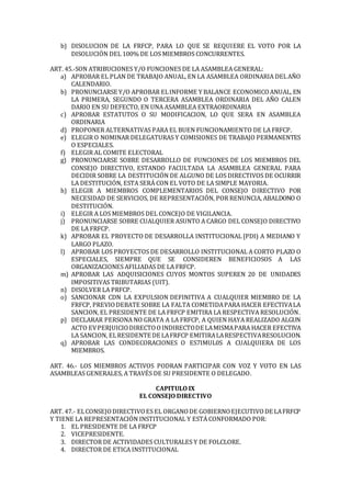 b) DISOLUCION DE LA FRFCP, PARA LO QUE SE REQUIERE EL VOTO POR LA
DISOLUCIÓN DEL 100% DE LOS MIEMBROS CONCURRENTES.
ART. 45.-SON ATRIBUCIONES Y/O FUNCIONES DE LA ASAMBLEA GENERAL:
a) APROBAR EL PLAN DE TRABAJO ANUAL, EN LA ASAMBLEA ORDINARIA DELAÑO
CALENDARIO.
b) PRONUNCIARSE Y/O APROBAR ELINFORME Y BALANCE ECONOMICOANUAL, EN
LA PRIMERA, SEGUNDO O TERCERA ASAMBLEA ORDINARIA DEL AÑO CALEN
DARIO EN SU DEFECTO, EN UNA ASAMBLEA EXTRAORDINARIA
c) APROBAR ESTATUTOS O SU MODIFICACION, LO QUE SERA EN ASAMBLEA
ORDINARIA
d) PROPONER ALTERNATIVAS PARA EL BUEN FUNCIONAMIENTO DE LA FRFCP.
e) ELEGIR O NOMINAR DELEGATURAS Y COMISIONES DE TRABAJO PERMANENTES
O ESPECIALES.
f) ELEGIR AL COMITE ELECTORAL
g) PRONUNCIARSE SOBRE DESARROLLO DE FUNCIONES DE LOS MIEMBROS DEL
CONSEJO DIRECTIVO, ESTANDO FACULTADA LA ASAMBLEA GENERAL PARA
DECIDIR SOBRE LA DESTITUCIÓN DE ALGUNO DE LOS DIRECTIVOS DE OCURRIR
LA DESTITUCIÓN, ESTA SERÁ CON EL VOTO DE LA SIMPLE MAYORIA.
h) ELEGIR A MIEMBROS COMPLEMENTARIOS DEL CONSEJO DIRECTIVO POR
NECESIDAD DE SERVICIOS, DE REPRESENTACIÓN, POR RENUNCIA, ABALDONO O
DESTITUCIÓN.
i) ELEGIR A LOS MIEMBROS DEL CONCEJO DE VIGILANCIA.
j) PRONUNCIARSE SOBRE CUALQUIER ASUNTO A CARGO DEL CONSEJO DIRECTIVO
DE LA FRFCP.
k) APROBAR EL PROYECTO DE DESARROLLA INSTITUCIONAL [PDI) A MEDIANO Y
LARGO PLAZO.
l) APROBAR LOS PROYECTOS DE DESARROLLO INSTITUCIONAL A CORTO PLAZO O
ESPECIALES, SIEMPRE QUE SE CONSIDEREN BENEFICIOSOS A LAS
ORGANIZACIONES AFILIADAS DE LA FRFCP.
m) APROBAR LAS ADQUISICIONES CUYOS MONTOS SUPEREN 20 DE UNIDADES
IMPOSITIVAS TRIBUTARIAS (UIT).
n) DISOLVER LA PRFCP.
o) SANCIONAR CDN LA EXPULSION DEFINITIVA A CUALQUIER MIEMBRO DE LA
FRFCP, PREVIODEBATE SOBRE LA FALTA COMETIDAPARA HACER EFECTIVALA
SANCION, EL PRESIDENTE DE LA FRFCP EMITIRA LA RESPECTIVA RESOLUCIÓN.
p) DECLARAR PERSONA NO GRATA A LA FRFCP, A QUIEN HAYA REALIZADO ALGUN
ACTO EVPERJUICIODIRECTOOINDIRECTODE LAMISMAPARA HACER EFECTIVA
LA SANCION, ELRESIDENTE DE LAFRFCP EMITIRALARESPECTIVARESOLUCION.
q) APROBAR LAS CONDECORACIONES O ES7IMUL0S A CUALQUIERA DE LOS
MIEMBROS.
ART. 46.- LOS MIEMBROS ACTIVOS PODRAN PARTICIPAR CON VOZ Y VOTO EN LAS
ASAMBLEAS GENERALES, A TRAVÉS DE SU PRESIDENTE O DELEGADO.
CAPITULO IX
EL CONSEJO DIRECTIVO
ART. 47.- ELCONSEJODIRECTIVOES EL ORGANODE GOBIERNOEJECUTIVODE LAFRFCP
Y TIENE LA REPRESENTACIÓN INSTITUCIONAL Y ESTÁ CONFORMADO POR:
1. EL PRESIDENTE DE LA FRFCP
2. VICEPRESIDENTE.
3. DIRECTOR DE ACTIVIDADES CULTURALES Y DE FOLCLORE.
4. DIRECTOR DE ETICA INSTITUCIONAL
 