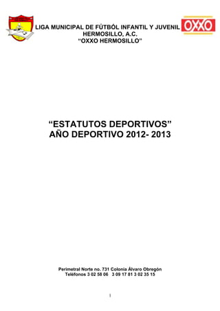 LIGA MUNICIPAL DE FÚTBÓL INFANTIL Y JUVENIL
              HERMOSILLO, A.C.
             “OXXO HERMOSILLO”




   “ESTATUTOS DEPORTIVOS”
   AÑO DEPORTIVO 2012- 2013




      Perimetral Norte no. 731 Colonia Álvaro Obregón
         Teléfonos 3 02 58 06 3 09 17 81 3 02 35 15



                             1
 
