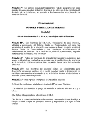 10
Artículo 17°.- Los Comités Ejecutivos Delegacionales (C.E.D.) que promuevan otras
medidas de acción colectiva sindical en defensa de los intereses de los miembros del
Sindicato, de su jurisdicción, se ajustarán a los lineamientos respectivos de los
presentes Estatutos.
TÍTULO SEGUNDO
DERECHOS Y OBLIGACIONES SINDICALES.
Capítulo I
De los miembros del S. E. M. S. T., sus obligaciones y derechos.
Artículo 18°.- Son miembros del S.E.M.S.T., trabajadores de base, interinos,
jubilados y pensionados del Sistema Estatal de Telesecundaria, así como los
transitorios al servicio de la educación, que presten o hayan prestado servicio al
Sistema Estatal de Telesecundaria y que contribuyan económicamente al
sostenimiento del Sindicato. En el caso de los jubilados y pensionados, seguirán
perteneciendo al sindicato, pero sin cotizar.
Artículo 19°.- Podrán ser miembros del Sindicato los trabajadores extranjeros que
tengan residencia legal en el país y que cumplan con lo establecido en los apartados
A y B del artículo 123º constitucional. Pero no podrán formar parte de los Comités
Ejecutivos.
Artículo 20°.- Los miembros del Sindicato podrán ser seleccionados para
desempeñar comisiones auxiliares en el comité ejecutivo estatal o delegacional, en
comisiones permanentes o temporales y en actividades técnicas administrativas y
manuales que requiera el organismo.
Artículo 21º.- Para ingresar o reingresar al Sindicato se requiere:
I.- Reunir las condiciones señaladas en el Artículo 18° de estos Estatutos.
II.- Presentar por duplicado el pliego de adhesión al Sindicato ante el C.E.E. y o
C.E.D.
III.- Haber sido aprobada su adhesión por el C.E.E.
IV.- Rendir la protesta estatutaria en la asamblea correspondiente que lo obliga a
cumplir y hacer cumplir los principios, normas y reglamentos que rigen la vida
sindical.
 