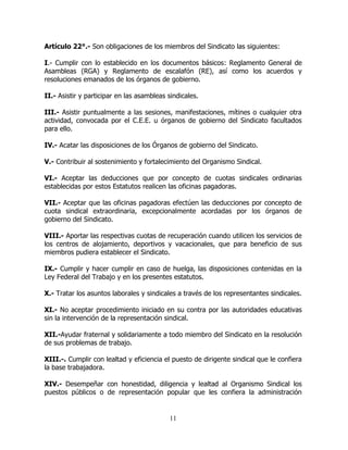 11
Artículo 22°.- Son obligaciones de los miembros del Sindicato las siguientes:
I.- Cumplir con lo establecido en los documentos básicos: Reglamento General de
Asambleas (RGA) y Reglamento de escalafón (RE), así como los acuerdos y
resoluciones emanados de los órganos de gobierno.
II.- Asistir y participar en las asambleas sindicales.
III.- Asistir puntualmente a las sesiones, manifestaciones, mítines o cualquier otra
actividad, convocada por el C.E.E. u órganos de gobierno del Sindicato facultados
para ello.
IV.- Acatar las disposiciones de los Órganos de gobierno del Sindicato.
V.- Contribuir al sostenimiento y fortalecimiento del Organismo Sindical.
VI.- Aceptar las deducciones que por concepto de cuotas sindicales ordinarias
establecidas por estos Estatutos realicen las oficinas pagadoras.
VII.- Aceptar que las oficinas pagadoras efectúen las deducciones por concepto de
cuota sindical extraordinaria, excepcionalmente acordadas por los órganos de
gobierno del Sindicato.
VIII.- Aportar las respectivas cuotas de recuperación cuando utilicen los servicios de
los centros de alojamiento, deportivos y vacacionales, que para beneficio de sus
miembros pudiera establecer el Sindicato.
IX.- Cumplir y hacer cumplir en caso de huelga, las disposiciones contenidas en la
Ley Federal del Trabajo y en los presentes estatutos.
X.- Tratar los asuntos laborales y sindicales a través de los representantes sindicales.
XI.- No aceptar procedimiento iniciado en su contra por las autoridades educativas
sin la intervención de la representación sindical.
XII.-Ayudar fraternal y solidariamente a todo miembro del Sindicato en la resolución
de sus problemas de trabajo.
XIII.-. Cumplir con lealtad y eficiencia el puesto de dirigente sindical que le confiera
la base trabajadora.
XIV.- Desempeñar con honestidad, diligencia y lealtad al Organismo Sindical los
puestos públicos o de representación popular que les confiera la administración
 
