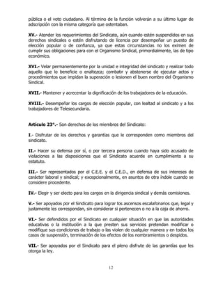 12
pública o el voto ciudadano. Al término de la función volverán a su último lugar de
adscripción con la misma categoría que ostentaban.
XV.- Atender los requerimientos del Sindicato, aún cuando estén suspendidos en sus
derechos sindicales o estén disfrutando de licencia por desempeñar un puesto de
elección popular o de confianza, ya que estas circunstancias no los eximen de
cumplir sus obligaciones para con el Organismo Sindical, primordialmente, las de tipo
económico.
XVI.- Velar permanentemente por la unidad e integridad del sindicato y realizar todo
aquello que lo beneficie o enaltezca; combatir y abstenerse de ejecutar actos y
procedimientos que impidan la superación o lesionen el buen nombre del Organismo
Sindical.
XVII.- Mantener y acrecentar la dignificación de los trabajadores de la educación.
XVIII.- Desempeñar los cargos de elección popular, con lealtad al sindicato y a los
trabajadores de Telesecundaria.
Artículo 23°.- Son derechos de los miembros del Sindicato:
I.- Disfrutar de los derechos y garantías que le corresponden como miembros del
sindicato.
II.- Hacer su defensa por sí, o por tercera persona cuando haya sido acusado de
violaciones a las disposiciones que el Sindicato acuerde en cumplimiento a su
estatuto.
III.- Ser representados por el C.E.E. y el C.E.D., en defensa de sus intereses de
carácter laboral y sindical; y excepcionalmente, en asuntos de otra índole cuando se
considere procedente.
IV.- Elegir y ser electo para los cargos en la dirigencia sindical y demás comisiones.
V.- Ser apoyados por el Sindicato para lograr los ascensos escalafonarios que, legal y
justamente les correspondan, sin considerar si pertenecen o no a la caja de ahorro.
VI.- Ser defendidos por el Sindicato en cualquier situación en que las autoridades
educativas o la institución a la que presten sus servicios pretendan modificar o
modifique sus condiciones de trabajo o las violen de cualquier manera y en todos los
casos de suspensión, terminación de los efectos de los nombramientos o despidos.
VII.- Ser apoyados por el Sindicato para el pleno disfrute de las garantías que les
otorga la ley.
 
