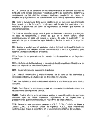 13
VIII.- Disfrutar de los beneficios de los establecimientos de servicios sociales del
Sindicato como centros culturales y recreativos, centros de alojamiento, deportivos y
vacacionales en las distintas regiones sindicales, aportando las cuotas de
cooperación y sujetándose a los ordenamientos estatutarios y reglamentos relativos.
IX.- Exigir el cumplimiento de lo que se establezca en los convenios que el Sindicato
haya suscrito con la Federación, el Gobierno del Estado, los municipios o con
empresas o patronatos así como los reglamentos de trabajo que normen las
relaciones laborales.
X.- Gozar de asesoría y apoyo sindical, para sus familiares o personas que designen
en caso de fallecimiento, a efecto de que en el menor tiempo, logren
respectivamente, el pago del seguro o seguros de vida, la protección y las
prestaciones que le otorgan las leyes federales y locales en materia de seguridad
social.
XI.- Solicitar la ayuda fraternal, solidaria y efectiva de los dirigentes del Sindicato, de
los compañeros que ocupen puestos administrativos o de los agremiados, para
resolver satisfactoriamente sus problemas.
XII.- Gozar de las prestaciones de cualquier índole obtenidas por el Organismo
Sindical.
XIII.- Disfrutar de la libertad para el ejercicio de las ideas políticas, filosóficas y las
creencias religiosas de su convicción personal.
XIV.- Ejercer plenamente su derecho de petición.
XV.- Analizar constructiva y mesuradamente, en el seno de las asambleas y
congresos sindicales, la actuación de los dirigentes del Sindicato.
XVI.- Ser defendidos, contra acusaciones relativas a sus actividades en el servicio
educativo.
XVII.- Ser informados oportunamente por los representantes sindicales respecto a
las actividades del Organismo Sindical.
XVIII.- Emplear el recurso de apelación y solicitar la reconsideración a las sanciones
sindicales que les fueren impuestas, sujetándose a las disposiciones y
procedimientos que señalan los artículos respectivos de estos Estatutos.
XIX.- Denunciar ante asambleas, congresos, C.E.E., C.E.D., Comisión de Honor y
Justicia (C.H.J.) o Comisión Estatal de Vigilancia (C.E.V.), toda irregularidad
sustentada que llegara a presentarse en el funcionamiento orgánico del Sindicato.
 
