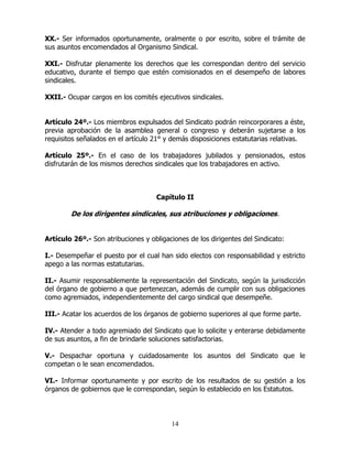 14
XX.- Ser informados oportunamente, oralmente o por escrito, sobre el trámite de
sus asuntos encomendados al Organismo Sindical.
XXI.- Disfrutar plenamente los derechos que les correspondan dentro del servicio
educativo, durante el tiempo que estén comisionados en el desempeño de labores
sindicales.
XXII.- Ocupar cargos en los comités ejecutivos sindicales.
Artículo 24º.- Los miembros expulsados del Sindicato podrán reincorporares a éste,
previa aprobación de la asamblea general o congreso y deberán sujetarse a los
requisitos señalados en el artículo 21° y demás disposiciones estatutarias relativas.
Artículo 25º.- En el caso de los trabajadores jubilados y pensionados, estos
disfrutarán de los mismos derechos sindicales que los trabajadores en activo.
Capítulo II
De los dirigentes sindicales, sus atribuciones y obligaciones.
Artículo 26º.- Son atribuciones y obligaciones de los dirigentes del Sindicato:
I.- Desempeñar el puesto por el cual han sido electos con responsabilidad y estricto
apego a las normas estatutarias.
II.- Asumir responsablemente la representación del Sindicato, según la jurisdicción
del órgano de gobierno a que pertenezcan, además de cumplir con sus obligaciones
como agremiados, independientemente del cargo sindical que desempeñe.
III.- Acatar los acuerdos de los órganos de gobierno superiores al que forme parte.
IV.- Atender a todo agremiado del Sindicato que lo solicite y enterarse debidamente
de sus asuntos, a fin de brindarle soluciones satisfactorias.
V.- Despachar oportuna y cuidadosamente los asuntos del Sindicato que le
competan o le sean encomendados.
VI.- Informar oportunamente y por escrito de los resultados de su gestión a los
órganos de gobiernos que le correspondan, según lo establecido en los Estatutos.
 