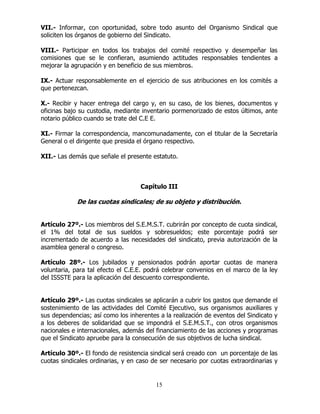 15
VII.- Informar, con oportunidad, sobre todo asunto del Organismo Sindical que
soliciten los órganos de gobierno del Sindicato.
VIII.- Participar en todos los trabajos del comité respectivo y desempeñar las
comisiones que se le confieran, asumiendo actitudes responsables tendientes a
mejorar la agrupación y en beneficio de sus miembros.
IX.- Actuar responsablemente en el ejercicio de sus atribuciones en los comités a
que pertenezcan.
X.- Recibir y hacer entrega del cargo y, en su caso, de los bienes, documentos y
oficinas bajo su custodia, mediante inventario pormenorizado de estos últimos, ante
notario público cuando se trate del C.E E.
XI.- Firmar la correspondencia, mancomunadamente, con el titular de la Secretaría
General o el dirigente que presida el órgano respectivo.
XII.- Las demás que señale el presente estatuto.
Capítulo III
De las cuotas sindicales; de su objeto y distribución.
Artículo 27º.- Los miembros del S.E.M.S.T. cubrirán por concepto de cuota sindical,
el 1% del total de sus sueldos y sobresueldos; este porcentaje podrá ser
incrementado de acuerdo a las necesidades del sindicato, previa autorización de la
asamblea general o congreso.
Artículo 28º.- Los jubilados y pensionados podrán aportar cuotas de manera
voluntaria, para tal efecto el C.E.E. podrá celebrar convenios en el marco de la ley
del ISSSTE para la aplicación del descuento correspondiente.
Artículo 29º.- Las cuotas sindicales se aplicarán a cubrir los gastos que demande el
sostenimiento de las actividades del Comité Ejecutivo, sus organismos auxiliares y
sus dependencias; así como los inherentes a la realización de eventos del Sindicato y
a los deberes de solidaridad que se impondrá el S.E.M.S.T., con otros organismos
nacionales e internacionales, además del financiamiento de las acciones y programas
que el Sindicato apruebe para la consecución de sus objetivos de lucha sindical.
Artículo 30º.- El fondo de resistencia sindical será creado con un porcentaje de las
cuotas sindicales ordinarias, y en caso de ser necesario por cuotas extraordinarias y
 