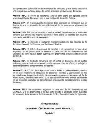 16
por aportaciones voluntarias de los miembros del sindicato, y este fondo constituirá
una reserva para sufragar gastos de luchas sindicales o movimientos de huelga.
Artículo 31º.- El fondo de resistencia sindical sólo podrá ser aplicado previo
acuerdo del Comité Ejecutivo y con el aval del Comité de Acción Política.
Artículo 32º.- En el presupuesto de egresos debe asignarse las cantidades que se
destinarán a la construcción de inmuebles con el fin de incrementar el patrimonio
sindical.
Artículo 33º.- El fondo de resistencia sindical deberá depositarse en la institución
bancaria que ofrezca las mejores garantías y sólo podrá ser retirado por acuerdo
expreso de asamblea general o congreso.
Artículo 34º.- El depósito lo realizarán mancomunadamente los titulares de la
Secretaria General, de Finanzas y de Patrimonio Sindical.
Artículo 35º.- El C.E.E. determinará la cantidad y el mecanismo en que debe
asignarse, en el presupuesto de egresos a cada una de las delegaciones del
Sindicato, así como las que deben cubrirse a los organismos a los que esté afiliado el
S.E.M.S.T..
Artículo 36º.- El Sindicato convendrá con el SETEL el descuento de las cuotas
ordinarias, que se hará en forma quincenal o mensual. Para tal efecto, el trabajador
deberá expresar su consentimiento por escrito.
Artículo 37º.- El C.E.E. deberá promover ante el SETEL la celebración de convenios
en los que establezca la obligación de descontar sueldos y sobresueldos de los
agremiados por la compra de algún bien o servicio a una empresa comercial. De la
misma forma, convendrá con el SETEL el descuento de la cuota sindical establecida
en los presentes Estatutos, así como también el descuento correspondiente a la caja
de ahorro.
Artículo 38º.- Las cantidades asignadas a cada una de las delegaciones del
S.E.M.S.T., y a los organismos a los que esté afiliado el Sindicato, serán cubiertas
por conducto de la Secretaría de Finanzas del C.E.E. y Comisión Estatal de Vigilancia.
TÍTULO TERCERO
ORGANIZACIÓN Y DIRIGENCIA DEL SINDICATO.
Capítulo I
 