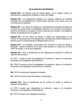 17
De la estructura del Sindicato.
Artículo 39°.- El Sindicato, para los efectos legales y de su régimen interno, se
estructurará en delegaciones sindicales y centros de trabajo.
Artículo 40°.- Las delegaciones sindicales son unidades orgánicas del Sindicato
integradas por los trabajadores de Telesecundaria adscritos a una misma zona, con
un mínimo de 20 miembros.
Artículo 41°.- Los centros de trabajo son representaciones sindicales formadas por
un grupo de cuando menos 10 trabajadores adscritos a una escuela o zona escolar y
donde su membresía no complete el mínimo requerido para constituir una delegación
sindical. Se distinguirán por las siglas C.T.
Artículo 42°.- En los centros de trabajo se elegirá una representación en las
mismas circunstancias que en las delegaciones, que tendrá las mismas obligaciones y
derechos que los Comités Ejecutivos Delegacionales (C.E.D.).
Artículo 43°.- Los Jubilados y pensionados irán formando su centro de trabajo o
delegación desde el momento de su retiro, hasta alcanzar un número de 10 como
centro de trabajo, y de 20 para delegación.
Artículo 44°.- Para la identificación de las delegaciones sindicales se utilizará la
siguiente Nomenclatura:
I.- STD-I cuando se trate de trabajadores de asistencia y apoyo a la educación,
incluyendo a los trabajadores administrativos.
II.- STD-I-II cuando se trate de trabajadores de asistencia y apoyo a la educación,
incluyendo a los trabajadores administrativos y docentes.
III.- STD-II cuando sean trabajadores docentes.
IV.- STD-III cuando se trate de jubilados y pensionados.
Artículo 45º.- Para la identificación de los centros de trabajo se utilizará la
siguiente nomenclatura:
I.- STCT-I cuando sean trabajadores de asistencia y apoyo a la educación,
incluyendo a los trabajadores administrativos.
II.- STCT-II cuando sean trabajadores docentes.
 