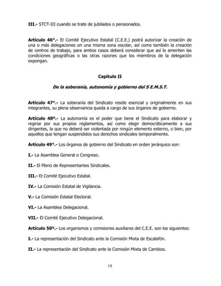 18
III.- STCT-III cuando se trate de jubilados o pensionados.
Artículo 46°.- El Comité Ejecutivo Estatal (C.E.E.) podrá autorizar la creación de
una o más delegaciones en una misma zona escolar, así como también la creación
de centros de trabajo, para ambos casos deberá considerar que así lo ameriten las
condiciones geográficas o las otras razones que los miembros de la delegación
expongan.
Capítulo II
De la soberanía, autonomía y gobierno del S E.M.S.T.
Artículo 47°.- La soberanía del Sindicato reside esencial y originalmente en sus
integrantes, su plena observancia queda a cargo de sus órganos de gobierno.
Artículo 48º.- La autonomía es el poder que tiene el Sindicato para elaborar y
regirse por sus propios reglamentos, así como elegir democráticamente a sus
dirigentes, la que no deberá ser violentada por ningún elemento externo, o bien, por
aquellos que tengan suspendidos sus derechos sindicales temporalmente.
Artículo 49°.- Los órganos de gobierno del Sindicato en orden jerárquico son:
I.- La Asamblea General o Congreso.
II.- El Pleno de Representantes Sindicales.
III.- El Comité Ejecutivo Estatal.
IV.- La Comisión Estatal de Vigilancia.
V.- La Comisión Estatal Electoral.
VI.- La Asamblea Delegacional.
VII.- El Comité Ejecutivo Delegacional.
Artículo 50º.- Los organismos y comisiones auxiliares del C.E.E. son los siguientes:
I.- La representación del Sindicato ante la Comisión Mixta de Escalafón.
II.- La representación del Sindicato ante la Comisión Mixta de Cambios.
 