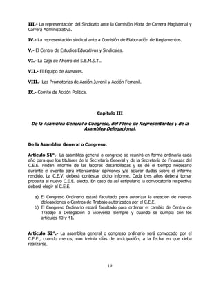 19
III.- La representación del Sindicato ante la Comisión Mixta de Carrera Magisterial y
Carrera Administrativa.
IV.- La representación sindical ante a Comisión de Elaboración de Reglamentos.
V.- El Centro de Estudios Educativos y Sindicales.
VI.- La Caja de Ahorro del S.E.M.S.T..
VII.- El Equipo de Asesores.
VIII.- Las Promotorías de Acción Juvenil y Acción Femenil.
IX.- Comité de Acción Política.
Capítulo III
De la Asamblea General o Congreso, del Pleno de Representantes y de la
Asamblea Delegacional.
De la Asamblea General o Congreso:
Artículo 51°.- La asamblea general o congreso se reunirá en forma ordinaria cada
año para que los titulares de la Secretaría General y de la Secretaría de Finanzas del
C.E.E. rindan informe de las labores desarrolladas y se dé el tiempo necesario
durante el evento para intercambiar opiniones y/o aclarar dudas sobre el informe
rendido. La C.E.V. deberá contestar dicho informe. Cada tres años deberá tomar
protesta al nuevo C.E.E. electo. En caso de así estipularlo la convocatoria respectiva
deberá elegir al C.E.E.
a) El Congreso Ordinario estará facultado para autorizar la creación de nuevas
delegaciones o Centros de Trabajo autorizados por el C.E.E.
b) El Congreso Ordinario estará facultado para ordenar el cambio de Centro de
Trabajo a Delegación o viceversa siempre y cuando se cumpla con los
artículos 40 y 41.
Artículo 52°.- La asamblea general o congreso ordinario será convocado por el
C.E.E., cuando menos, con treinta días de anticipación, a la fecha en que deba
realizarse.
 