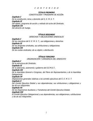 2
C O N T E N I D O
TITULO PRIMERO
CONSTITUCIÓN Y PROGRAMA DE ACCIÓN
Capítulo I
De la constitución, lema y domicilio del S. E. M. S. T.
Capítulo II
Del objeto, programa de acción y método de lucha del Sindicato.
Capítulo III
Del derecho de huelga.
TÍTULO SEGUNDO
DERECHOS Y OBLIGACIONES SINDICALES
Capítulo I
De los miembros del S. E. M. S. T., sus obligaciones y derechos.
Capítulo II
De los dirigentes sindicales, sus atribuciones y obligaciones.
Capítulo III
De las cuotas sindicales; de su objeto y distribución.
TÍTULO TERCERO
ORGANIZACIÓN Y DIRIGENCIA DEL SINDICATO
Capítulo I
De la estructura del Sindicato.
Capítulo II
De la soberanía, autonomía y gobierno del S.E.M.S.T..
Capítulo III
De la Asamblea General o Congreso, del Pleno de Representantes y de la Asamblea
Delegacional.
Capítulo IV
Disposiciones generales relativas a los comités ejecutivos del S. E. M. S. T.
Capítulo V
Del Comité Ejecutivo Estatal y sus dependencias; sus atribuciones y obligaciones y
las de sus integrantes.
Capítulo VI
De los Organismos Auxiliares y Transitorios del Comité Ejecutivo Estatal.
Capítulo VII
El Comité Ejecutivo Delegacional y sus dependencias; sus obligaciones y atribuciones
y las de sus integrantes.
 