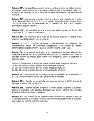 20
Artículo 53º.- La asamblea general o congreso ordinario tiene por objeto conocer
los asuntos consignados en la convocatoria respectiva, por lo que deberá incluir, por
lo menos, los informes de los titulares de la Secretaría General y la Secretaría de
Finanzas.
Artículo 54°.- La asamblea general o congreso ordinario será instalado por el titular
de la Secretaría General del C.E.E. y no podrán suspenderse los trabajos hasta
concluir el orden del día establecido en la convocatoria, aún cuando algunos
participantes decidan retirarse.
Artículo 55º.- La asamblea general o congreso podrá cambiar de fecha, sólo
cuando el C.E.E. lo considere necesario.
Artículo 56°.- El presidente de la mesa de los debates declarará la validez de los
acuerdos cuando la votación sea mayoritaria.
Artículo 57°.- El congreso ordinario y extraordinario se integrará con
representantes electos en asambleas delegaciones o de centros de trabajo
denominados delegados efectivos quienes tendrán derecho a voz y voto.
Artículo 58°.- Los centros de trabajo y las delegaciones sindicales elegirán dos
delegados efectivos para el congreso mas uno por cada 20 miembros adicionales la
cantidad mínima establecida para formar una delegación, como le especifica la
siguiente tabla:
Hasta con 39 miembros la delegación tendrá derecho a dos delegados efectivos
De 40 a 59 miembros tendrá derecho a tres delegados efectivos.
De 60 a 79 miembros tendrá derecho cuatro delegados efectivos.
De 80 a 99 miembros tendrá derecho a cinco delegados efectivos.
Artículo 59°.- Una vez electos los delegados efectivos deberán ser acreditados por
el C.E.E., acreditación que servirá para poder asistir al congreso.
Artículo 60°.- Cuando sea convocada una asamblea general el C.E.E. decidirá la
forma de acreditar a los participantes.
Artículo 61º.- Tendrán derecho a ingresar al recinto donde se celebra la asamblea
general o congreso, solo aquellos delegados que hayan cubierto los requisitos
señalados en la convocatoria respectiva.
Artículo 62°.- La mayoría de los representantes sindicales con derecho a voto, en
la asamblea general o congreso ordinario, determinará el procedimiento de votación,
que podrán ser nominal ordinaria o secreta.
 