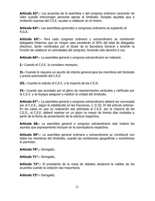 21
Artículo 63°.- Los acuerdos de la asamblea o del congreso ordinario carecerán de
valor cuando intervengan personas ajenas al Sindicato. Excepto aquellas que a
invitación expresa del C.E.E. acudan a colaborar en el mismo.
Artículo 64º.- Las asambleas generales o congresos ordinarios se sujetarán al
R.G.A.
Artículo 65°.- Para cada congreso ordinario y extraordinario se nombrarán
delegados fraternos que en ningún caso excederán al 50% del total de delegados
efectivos. Serán nombrados por el titular de la Secretaria General y tendrán la
función de colaborar en actividades del congreso, teniendo sólo derecho a voz.
Artículo 66º.- La asamblea general o congreso extraordinario se realizará:
I.- Cuando el C.E.E. lo considere necesario.
II.- Cuando lo requiera un asunto de interés general para los miembros del Sindicato
y previa autorización del C.E.E.
III.- Cuando lo solicite el C.E.E. o la mayoría de los C.E.D.
IV.- Cuando sea acordado por el pleno de representantes sindicales y ratificado por
la C.E.V. y se busque asegurar o restituir la unidad del Sindicato.
Artículo 67°.- La asamblea general o congreso extraordinario deberá ser convocada
por el C.E.E., según lo establecido en las fracciones, I, II III, IV del articulo anterior.
En los casos en que su realización sea solicitada al C.E.E. por la mayoría de los
C.E.D., el C.E.E. deberá resolver en un plazo no mayor de treinta días contados a
partir de la fecha de presentación de la solicitud respectiva.
Artículo 68.- La asamblea general o congreso extraordinario solo tratará los
asuntos que expresamente incluyan en la convocatoria respectiva.
Artículo 69°.- La asamblea general ordinaria y extraordinaria se constituirá con
todos los miembros del Sindicato, cuando las condiciones geográficas y económicas
lo permitan.
Artículo 70°.- Derogado.
Artículo 71°.- Derogado.
Artículo 72°.- El presidente de la mesa de debates declarará la validez de los
acuerdos cuando la votación sea mayoritaria.
Artículo 73°.- Derogado.
 