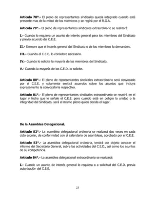 23
Artículo 78º.- El pleno de representantes sindicales queda integrado cuando esté
presente mas de la mitad de los miembros y se regirá por el R.G.A.
Artículo 79°.- El pleno de representantes sindicales extraordinario se realizará:
I.- Cuando lo requiera un asunto de interés general para los miembros del Sindicato
y previo acuerdo del C.E.E.
II.- Siempre que el interés general del Sindicato o de los miembros lo demanden.
III.- Cuando el C.E.E. lo considere necesario.
IV.- Cuando lo solicite la mayoría de los miembros del Sindicato.
V.- Cuando la mayoría de los C.E.D. lo solicite.
Artículo 80°.- El pleno de representantes sindicales extraordinario será convocado
por el C.E.E. y solamente emitirá acuerdos sobre los asuntos que incluya
expresamente la convocatoria respectiva.
Artículo 81°.- El pleno de representantes sindicales extraordinario se reunirá en el
lugar y fecha que le señale el C.E.E. pero cuando esté en peligro la unidad o la
integridad del Sindicato, será el mismo pleno quien decida el lugar.
De la Asamblea Delegacional.
Artículo 82°.- La asamblea delegacional ordinaria se realizará dos veces en cada
ciclo escolar, de conformidad con el calendario de asambleas, aprobado por el C.E.E.
Artículo 83°.- La asamblea delegacional ordinaria, tendrá por objeto conocer el
informe del Secretario General, sobre las actividades del C.E.D., así como los asuntos
de su competencia.
Artículo 84°.- La asamblea delegacional extraordinaria se realizará:
I.- Cuando un asunto de interés general lo requiera o a solicitud del C.E.D. previa
autorización del C.E.E.
 