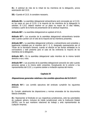 24
II.- A solicitud de más de la mitad de los miembros de la delegación, previa
autorización del C.E.E.
III.- Cuando el C.E.E. lo considere necesario.
Artículo 85.- La asamblea delegacional extraordinaria será convocada por el C.E.E.
en los casos en que el C.E.D. o la mayoría de los miembros de la delegación lo
soliciten. El C.E.E. deberá resolver en un plazo no mayor de 15 días hábiles,
contados a partir de la fecha de presentación de la solicitud respectiva.
Artículo 86°.- La asamblea delegacional se sujetará al R.G.A.
Artículo 87°.- Los acuerdos de la asamblea delegacional extraordinaria tendrán
valor cuando cuenten con el voto de la mayoría de los miembros presentes.
Artículo 88º.- La asamblea delegacional ordinaria y extraordinaria será presidida y
legalmente instalada por el miembro del C. E. E. designado expresamente por el
Titular de la Secretaría General, cuando se efectúe en las fechas señaladas en la
convocatoria y esté presente para el caso de las ordinarias la mayoría de los
miembros de la delegación.
Artículo 89º.- En la asamblea delegacional cada miembro de la misma tendrá
derecho a voz y voto.
Artículo 90°.- Los acuerdos de la asamblea delegacional carecerán de valor cuando
personas ajenas a la misma estén presentes. Exceptuando de lo anterior a los
representantes del C.E.E. y a quienes asistan a invitación expresa del mismo.
Capítulo IV
Disposiciones generales relativas a los comités ejecutivos del S.E.M.S.T.
Artículo 91°.- Los comités ejecutivos del sindicato cumplirán los siguientes
deberes:
I.- Cumplir cabalmente las disposiciones y normas emanadas de los documentos
básicos sindicales.
II.- Representar al Sindicato en sus respectivas jurisdicciones, ante las autoridades
de cualquier género, inclusive de índole jurisdiccional; ante la Institución Estatal
(SETEL) con la que mantiene relaciones de trabajo y ante representantes de
cualquier empresa.
 